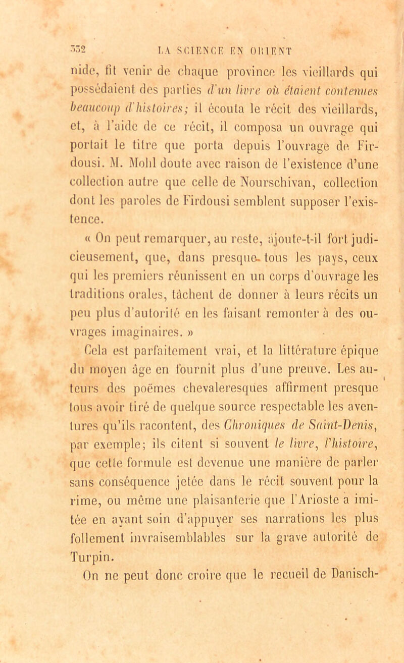 nide, fit venir de chaque province les vieillards qui possédaient des parties d'un livre ou étaient contenues beaucoup d'histoires; il écouta le récil des vieillards, et, à l’aide de ce récit, il composa un ouvrage qui portait le titre que porta depuis l’ouvrage de. Fir- dousi. M. Molli doute avec raison de l’existence d’une collection autre que celle de Nourschivan, collection dont les paroles de Firdousi semblent supposer l’exis- tence. « On peut remarquer, au reste, ajoute-t-il fort judi- cieusement, que, dans presque, tous les pays, ceux qui les premiers réunissent en un corps d’ouvrage les traditions orales, tâchent de donner à leurs récits un peu plus d’autorité en les faisant remontera des ou- vrages imaginaires. » Cela est parfaitement vrai, et la littérature épique du moyen âge en fournit plus d’une preuve. Les au- teurs des poëtnes chevaleresques affirment presque tous avoir tiré de quelque source respectable les aven- tures qu’ils racontent, des Chroniques de Saint-Denis, par exemple; ils citent si souvent le livre, l’histoire, que cette formule est devenue une manière de parler sans conséquence jetée dans le récit souvent pour la rime, ou même une plaisanterie que FArioste a imi- tée en ayant soin d’appuyer ses narrations les plus follement invraisemblables sur la grave autorité de Turpin. On ne peut donc croire que le recueil de Danisch-