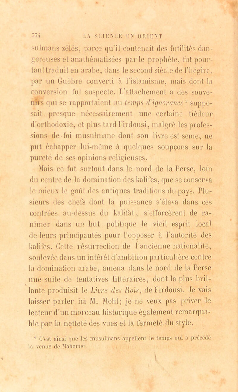 sulmans zélés, parce qu’il contenait des futilités dan- gereuses et analliématisées parle prophète, fut pour- tant traduit en arabe, dans le second siècle de l’hégire, par un Guèbre converti à l’islamisme, mais dont la conversion fut suspecte. L’attachement à des souve- nirs qui se rapportaient au temps d'ignorance1 suppo- sait presque nécessairement une certaine tiédeur d’orthodoxie, et plus tard Firdousi, malgré les profes- sions de loi musulmane dont son livre est semé, ne put échapper lui-même à quelques soupçons sur la pureté de ses opinions religieuses. .Mais ce fut surtout dans le nord de la Perse, loin du centre de la domination des kalifes, que se conserva le mieux le goût des antiques traditions du pays. Plu- sieurs des chefs dont la puissance s’éleva dans ces contrées au-dessus du kalifal, s’efforcèrent de ra- nimer dans un but politique le vieil esprit local de leurs principautés pour l’opposer à l’autorité des kalifes. Celte résurrection de l’ancienne nationalité, soulevée dans un intérêt d’ambition particulière contre la domination arabe, amena dans le nord de la Perse une suite de tentatives littéraires, dont la plus bril- lante produisit le Livre des Rois, de Firdousi. Je vais laisser parler ici M. Mohl; je ne veux pas priver le lecteur d’un morceau historique également remarqua- ble par la netteté des vues et la fermeté du style. 1 C'est ainsi que les musulmans appellent le temps qui a précédé la venue de Mahomet. \