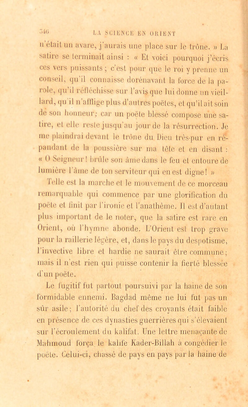 a était un avare, j'aurais une place sur le trône. » La satire se terminait ainsi : « Et voici pourquoi j’écris ces vers puissants ; c est pour que le roi y prenne un conseil, qu'il connaisse dorénavant la force de la pa- role, qu il réfléchisse sur l’avis que lui donne un vieil- lard, qu il n afflige plus d’autres poêles, cl qu’il ait soin de son honneur; car un poète blessé compose une sa- tire, et elle reste jusqu au jour de la résurrection. Je me plaindrai devant le trône du Dieu très-pur en ré- pandant de la poussière sur ma tète et en disant : « O Seigneur! brûle son àmedans le feu et entoure de lumière 1 âme de ton serviteur qui en est digne! » Telle est la marche et le mouvement de ce morceau remarquable qui commence par une glorification du poète et finit par l’ironie et l’anathème, il est d’autant plus important de le noter, que la satire est rare en Orient, où l'hymne abonde. L’Orient est trop grave pour la raillerie légère, et, dans le pays du despotisme, l’invective libre et hardie ne saurait être commune; mais il n’est rien qui puisse contenir la fierté blessée d’un poète. Le fugitif fut partout poursuivi par la haine de son formidable ennemi. Bagdad môme ne lui fut pas un sûr asile; l’autorité du chef des croyants était faible en présence de ces dynasties guerrières qui s’élevaient sur l’écroulement du kalifat. Une lettre menaçante de Mahmoud força le kalife Kader-Billah à congédier le poêle. Celui-ci, chassé de pays en pays par la haine de