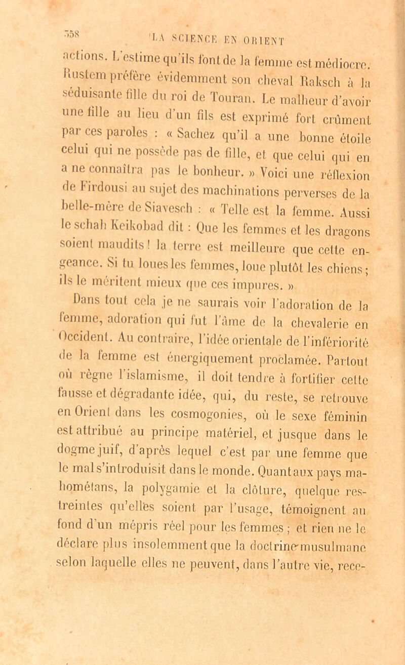 actions. L’estime qu'ils l'ont do la femme est médiocre. Kustem préfère évidemment son cheval Raltsch à la séduisante fille du roi de Touran. Le malheur d’avoir une fille au lieu d’un fils est exprimé fort crûment pai ces paroles : « Sachez qu’il a une bonne étoile celui qui ne possède pas de fille, et. que celui qui en a ne connaîtra pas le bonheur. » Voici une réllexion de J'irdousi au sujet des machinations perverses de la belle-mère de Siavesch : « Telle est la femme. Aussi le schah Keikobad dit : Que les femmes et les dragons soient maudits ! la terre est meilleure que celle en- geance. Si tu loues les femmes, loue plutôt les chiens; ils le méritent mieux que ces impures. » Dans tout cela je ne saurais voir l’adoration de la lenime, adoration qui lut l’âme de la chevalerie en Occident. Au contraire, l’idée orientale de l’infériorité de la femme est énergiquement proclamée. Partout où règne l’islamisme, il doit tendre à fortifier celle fausse et dégradante idée, qui, du reste, se retrouve en Orient dans les cosmogonies, où le sexe féminin est attribué au principe matériel, et jusque dans le dogme juif, d après lequel c’est par une femme que le mal s introduisit dans le monde. Quantaux pays ma- homéfans, la polygamie et la clôture, quelque res- treintes qu ellès soient par l’usage, témoignent au fond d un mépris réel pour les femmes ; et rien ne le déclare plus insolemment que la doctrine-musulmane selon laquelle elles ne peuvent, dans l’autre vie, rece-