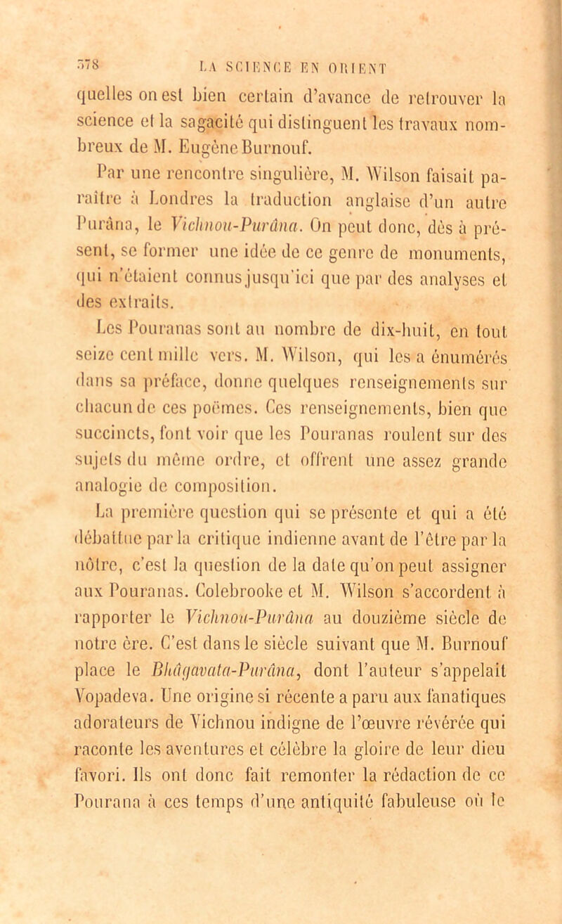 quelles on esl bien certain d’avance de retrouver la science et la sagacité qui distinguent les travaux nom- breux de M. Eugène Burnouf. Par une rencontre singulière, M. Wilson faisait pa- raître à Londres la traduction anglaise d’un autre Puràna, le Vichnou-Purâna. On peut donc, dès à pré- sent, se former une idée de ce genre de monuments, qui n’étaient connusjusqu'ici que par des analyses et •les extraits. Les Pouranas sont au nombre de dix-huit, en tout seize cent mille vers. M. Wilson, qui les a énumérés dans sa préface, donne quelques renseignements sur chacun de ces poèmes. Ces renseignements, bien que succincts, font voir que les Pouranas roulent sur des sujets du même ordre, et offrent une assez grande analogie de composition. La première question qui se présente et qui a été débattue parla critique indienne avant de l’être par la nôtre, c’est la question de la date qu’on peut assigner aux Pouranas. Colebrooke et M. Wilson s’accordent à rapporter le Vichnou-Purâna au douzième siècle de notre ère. C’est dans le siècle suivant que M. Burnouf place le B lui gavat a-Pur âna, dont l’auteur s’appelait Vopadeva. Une origine si récente a paru aux fanatiques adorateurs de Vichnou indigne de l’œuvre révérée qui raconte les aventures et célèbre la gloire de leur dieu favori. Ils ont donc fait remonter la rédaction de ce Pourana à ces temps d’une antiquité fabuleuse où le