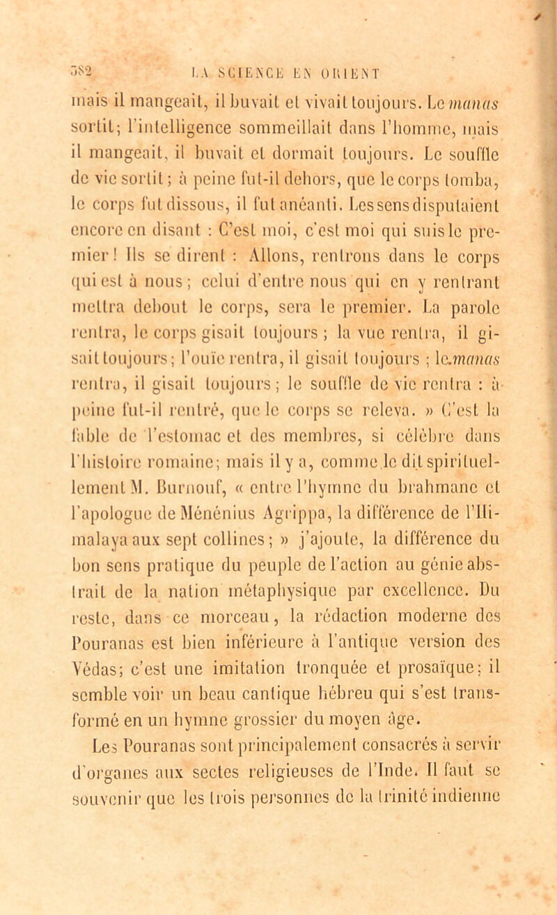 y I.A SCIENCE EN OIUENT mais il mangeait, il buvait et vivait toujours. Lé manas sortit; l’intelligence sommeillait dans l'homme, mais il mangeait, il buvait cl dormait toujours. Le souffle de vie sortit ; à peine fut-il dehors, que le corps tomba, le corps fut dissous, il fut anéanti. Les sens disputaient encore en disant : C’est moi, c’est moi qui suis le pre- mier! Ils se dirent : Allons, rentrons dans le corps qui est à nous; celui d’entre nous qui en y rentrant mettra debout le corps, sera le premier. La parole rentra, le corps gisait toujours; la vue rentra, il gi- sait toujours; l’ouïe rentra, il gisait toujours ; le.manas rentra, il gisait toujours; le souille de vie rentra : à peine fut-il rentré, que le corps se releva. » C’est la fable île l’estomac et des membres, si célèbre dans l'histoire romaine; mais il y a, comme le dit spirituel- lement M. Burnouf, « entre l’hymne du brahmane et l’apologue de Ménénius Agrippa, la différence de l’ili- malayaaux sept collines; » j’ajoute, la différence du bon sens pratique du peuple de l’action au génie abs- trait de la nation métaphysique par excellence. Du reste, dans ce morceau, la rédaction moderne des Pouranas est bien inférieure à l’antique version des Yédas; c’est une imitation tronquée et prosaïque; il semble voir un beau cantique hébreu qui s’est trans- formé en un hymne grossier du moyen âge. Les Pouranas sont principalement consacrés à servir d’organes aux sectes religieuses de l’Inde. 11 faut se souvenir que les trois personnes de la trinité indienne