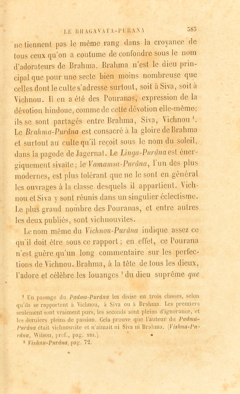 583 ne tiennent pas le môme rang dans la croyance de tous ceux qu’on a coutume de confondre sous le nom d’adorateurs de Brahma. Brahma n’est le dieu prin- cipal que pour une secte bien moins nombreuse que celles dont le culte s'adresse surtout, soit aSiva, soit a Vichnou. Il en a été des Pouranas, expression de la dévotion hindoue, comme de celle dévotion elle-même; ils se sont partagés entre Brahma, Siva, Vichnou1. Le Bruhma-Purâna est consacré à la gloire de Brahma et surtout au culte qu’il reçoit sous le nom du soleil, dans la pagode de Jagcrnat. Le Linga-Ptirânaesl éner- giquement sivaïle; le Vamamsa-Punlna, l'un des plus modernes, est plus tolérant que ne le sont en général les ouvrages à la classe desquels il appartient. Vich- nou et Siva y sont réunis dans un singulier éclectisme. Le plus grand nombre des Pouranas, et entre autres les deux publiés, sont vichnouvites. Le nom même du Vichnou-Pui'âna indique assez ce qu’il doit être sous ce rapport ; en effet, ce Pourana n'est guère qu’un long commentaire sur les perfec- tions de Vichnou. Brahma, à la tête de tous les dieux, l’adore et célèbre les louanges 2 du dieu suprême que 1 Un passage du Pctdma-Purdna les divise en trois classes, selun qu’ils se l'apportent à Vichnou, à Siva ou à Brahma. Les premiers seulement sont vraiment purs, les seconds sont pleins d’ignorance, et les derniers pleins de passion. Cela prouve que l’auteur du Padma- Purdua était viclinouvite et n’aimait ni Siva ni Brahma. (Vishnit-Pit- râna, Wilson, pref., pag. sm.) • - Vhihnu-Purùna, pag. 72.