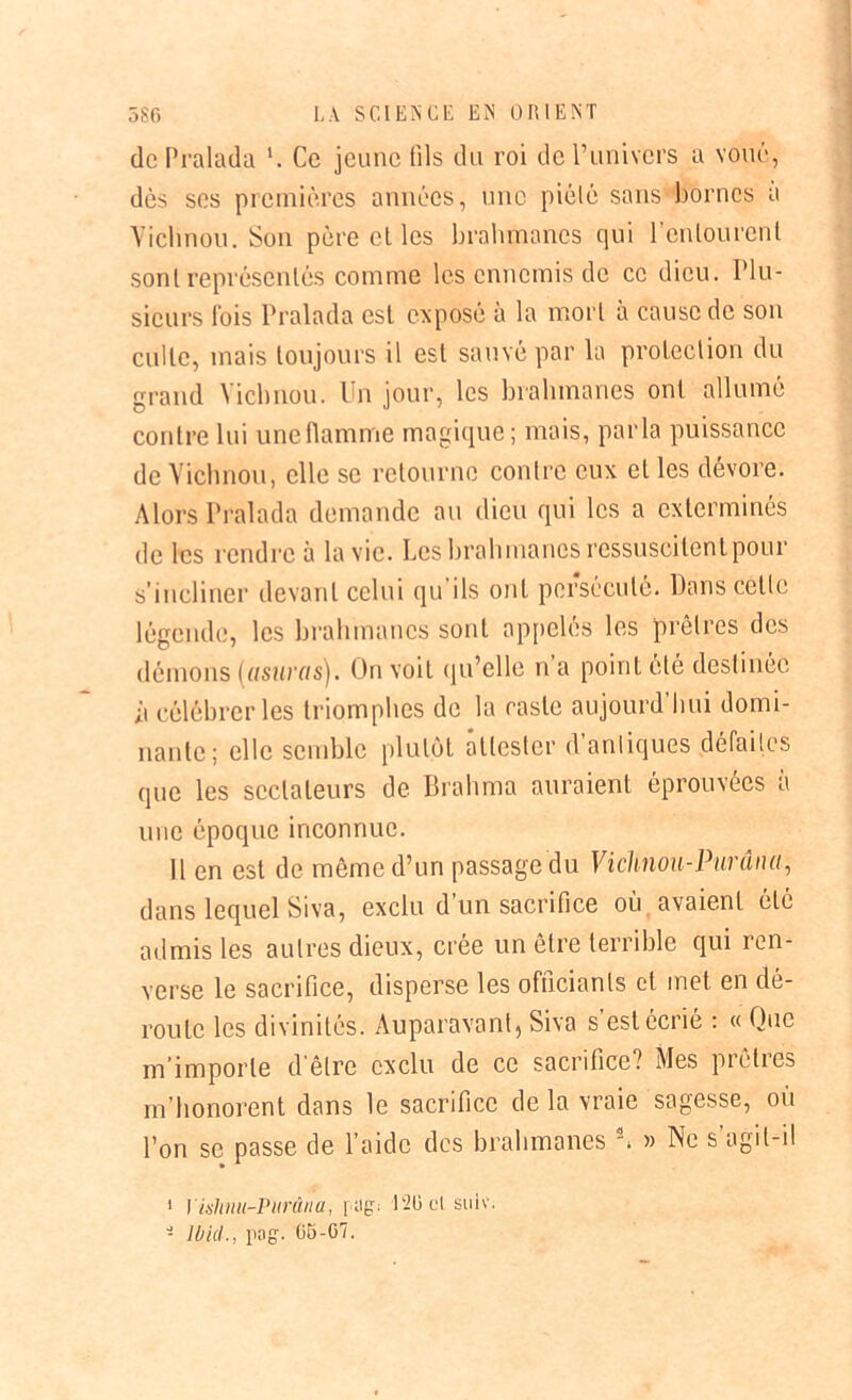 de Pralada Ce jeune fils du roi de Punivers a voué, dès ses premières années, une piélé sans bornes a Vichnoii. Son père et les brahmanes qui l’enlourcnl sont représentés comme les ennemis de ce dieu. Plu- sieurs fois Pralada est exposé à la mort à cause de son culte, mais toujours il est sauvé par la protection du grand Yichnou. Un jour, les brahmanes ont allumé contre lui une flamme magique; mais, parla puissance de Yichnou, elle se retourne contre eux et les dévore. Alors Pralada demande au dieu qui les a exterminés de les rendre à la vie. Les brahmanes ressuscitent pour s’incliner devant celui qu'ils ont persécuté. Dans cette légende, les brahmanes sont appelés les prêtres des démons (,usuras). On voit qu’elle n’a point été destinée ii célébrer les triomphes de la caste aujourd’hui domi- nante; elle semble plutôt attester d antiques défaites que les sectateurs de Brahma auraient éprouvées à une époque inconnue. Il en est de même d’un passage du Vichnou-Purûna, dans lequel Siva, exclu d’un sacrifice où avaient été admis les autres dieux, crée un être terrible qui ren- verse le sacrifice, disperse les officiants et met en dé- route les divinités. Auparavant, Siva s’est écrié : « Que m importe d être exclu de ce sacrifice? Mes pi clies m’honorent dans le sacrifice de la vraie sagesse, où l’on se passe de l’aide des brahmanes 1 2. » Ne s’agit-il 1 Yishnu-Purûna, | ;i£. 126 cl sulv. - Ibid., rag' 65-07.