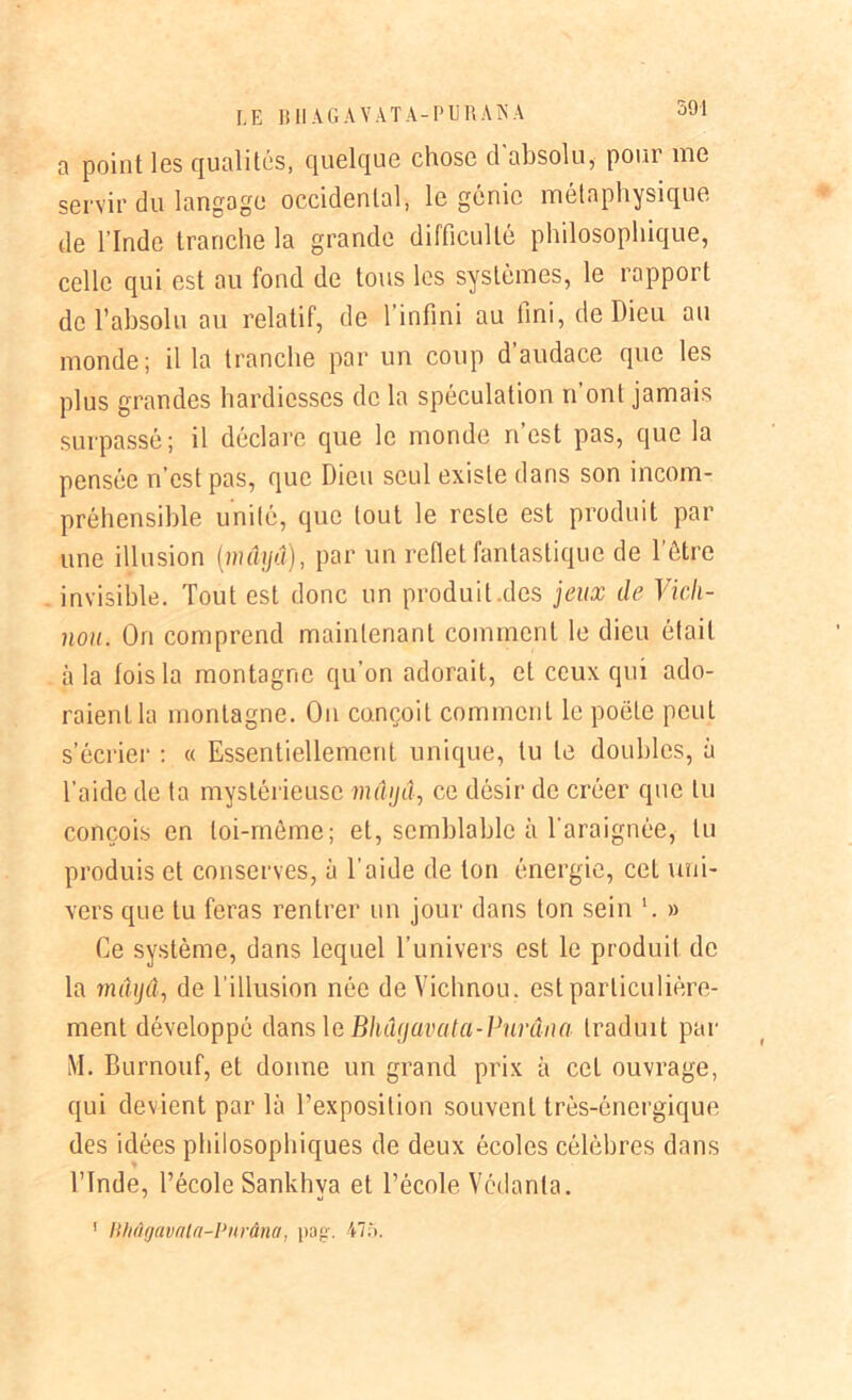 a point les qualités, quelque chose d'absolu, pour me servir du langage occidental, le génie métaphysique de l’Inde tranche la grande difficulté philosophique, celle qui est au fond de tous les systèmes, le rapport de l’absolu au relatif, de l'infini au fini, de Dieu au monde; il la tranche par un coup d audace que les plus grandes hardiesses de la spéculation n ont jamais surpassé; il déclare que le monde ri est pas, que la pensée n’est pas, que Dieu seul existe dans son incom- préhensible unité, que tout le reste est produit par une illusion [maya), par un reflet fantastique de l’être invisible. Tout est donc un produit des jeux de Vicli- nou. On comprend maintenant comment le dieu était à la fois la montagne qu’on adorait, et ceux qui ado- raient la montagne. On conçoit comment le poète peut s’écrier : « Essentiellement unique, lu te doubles, à l’aide de ta mystérieuse maya, ce désir de créer que lu conçois en toi-même; et, semblable à l'araignée, lu produis et conserves, à l’aide de ton énergie, cet uni- vers que tu feras rentrer un jour dans ton sein '. » Ce système, dans lequel l’univers est le produit de la mâijû., de l'illusion née de Vichnou. est particulière- ment développé dans le Bhâyavata-Purâna traduit par M. Burnouf, et donne un grand prix à cet ouvrage, qui devient par là l’exposition souvent très-énergique des idées philosophiques de deux écoles célèbres dans l’Inde, l’école Sankhva et l’école Védanla. ! lUiûgavala-Purâna, pog\ 475.