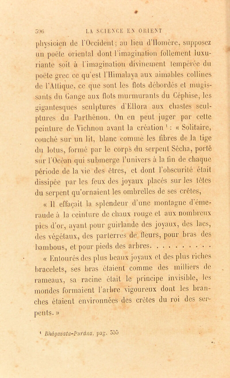 physicien île l'Occident; an lieu d’Homère, supposez un poêle oriental dont l'imagination follement luxu- riante soit à l'imagination divinement tempérée du poêle grec ce qu'est l’IIimalaya aux aimables collines de l'Alliquc, ce que sont les flots débordés et mugis- sants du Gange aux Ilots murmurants du Céphise, les gigantesques sculptures d Ellora aux chastes scul- ptures du Parlhénon. On en peut juger par cette peinture de Vichnou avant la création 1 : « Solitaire, couché sur un lit, blanc comme les libres de la lige du lotus, formé par le corps du serpent Sécha, porté sur l'Océan qui submerge l’univers à la lin de chaque période de la vie des êtres, et dont F obscurité était dissipée par les feux des joyaux placés sur les têtes du serpent qu’ornaient les ombrelles de ses crêtes, « 11 effaçait la splendeur d’une montagne d’éme- raude à la ceinture de chaux rouge et aux nombreux pics d’or, ayant pour guirlande des joyaux, des lacs, des végétaux, des parterres de fleurs, pour bras des bambous, et pour pieds des arbres « Entourés des plus beaux joyaux et des plus riches bracelets, ses bras étaient comme des milliers de rameaux, sa racine était le principe invisible, les mondes formaient l’arbre vigoureux dont les bran- ches étaient environnées des crêtes du roi des ser- pents. »