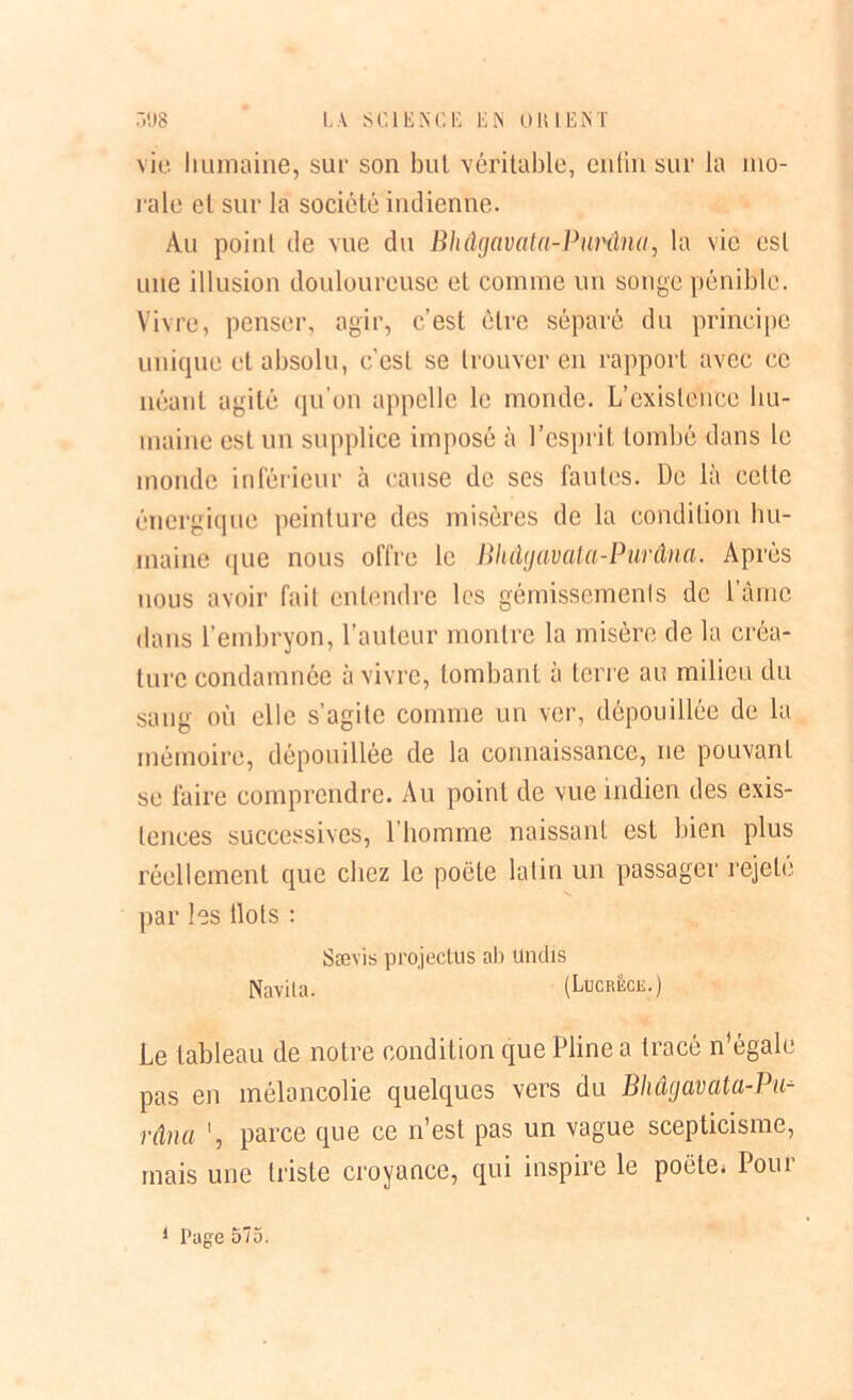 vie humaine, sur son but véritable, enfin sur la mo- rale el sur la société indienne. Au point de vue du Bhâgavata-Pui'âna, la vie est une illusion douloureuse et comme un songe pénible. Vivre, penser, agir, c’est être séparé du principe unique et absolu, c’est se trouver en rapport avec ce néant agité qu’on appelle le monde. L’existence hu- maine est un supplice imposé à l’esprit tombé dans le inonde inférieur à cause de ses fautes. De là celle énergique peinture des misères de la condition hu- maine <[ue nous offre le Bhdyavata-Purâna. Après nous avoir fait entendre les gémissements de l'àme dans l’embryon, l’auteur montre la misère de la créa- ture condamnée à vivre, tombant à terre au milieu du sang où elle s’agite comme un ver, dépouillée de la mémoire, dépouillée de la connaissance, ne pouvant se faire comprendre. Au point de vue indien des exis- tences successives, l’homme naissant est bien plus réellement que chez le poète latin un passager rejete par les Ilots : Sævis projectus ab undis Navila. (Lucrèce.) Le tableau de notre condition que Pline a tracé n égale pas en mélancolie quelques vers du Bhâgcivcitci-Pu- râna parce que ce n’est pas un vague scepticisme, mais une triste croyance, qui inspire le poète; loin 1 Page 575.