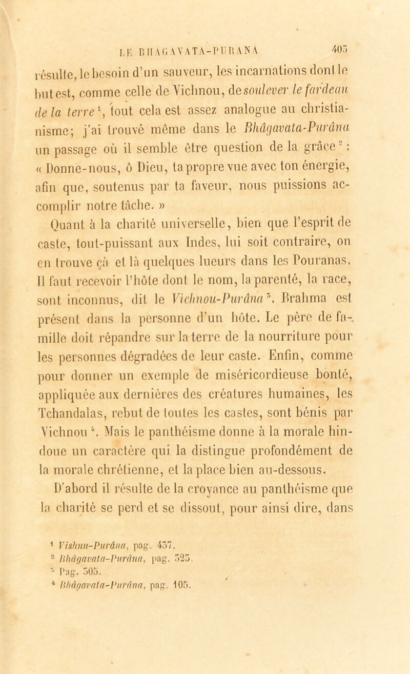 405 LE B II A Cl A Y AT A-P UE A NA résulte, le besoin d’un sauveur, les incarnations dont le but est, comme celle de Viclinou, de soulever le fardeau delà terre \ tout cela est assez analogue au christia- nisme; j’ai trouvé même dans le Bhâgavata-Purâna un passage où il semble être question de la grâce1 2 * 4 : « Donne-nous, ô Dieu, ta propre vue avec ton énergie, afin que, soutenus par ta faveur, nous puissions ac- complir notre tâche. » Quant à la charité universelle, bien que l’esprit de caste, tout-puissant aux Indes, lui soit contraire, on en trouve çà et là quelques lueurs dans les Pouranas. Il faut recevoir l’hôte dont le nom, la parenté, la race, sont inconnus, dit le Viclinou-Purânaz. Brahma est présent dans la personne d’un hôte. Le père de fa- mille doit répandre sur la terre de la nourriture pour les personnes dégradées de leur caste. Enfin, comme pour donner un exemple de miséricordieuse bonté, appliquée aux dernières des créatures humaines, les Tchandalas, rebut de toutes les castes, sont bénis par Viclinou \ Mais le panthéisme donne à la morale hin- doue un caractère qui la distingue profondément de la morale chrétienne, et la place bien au-dessous. D’abord il résulte de la croyance au panthéisme que la charité se perd et se dissout, pour ainsi dire, dans 1 Vishnu-Purâna, pag. 457. - Jihû gavat a-Purâna, pag. 525. ' Pag. 505.