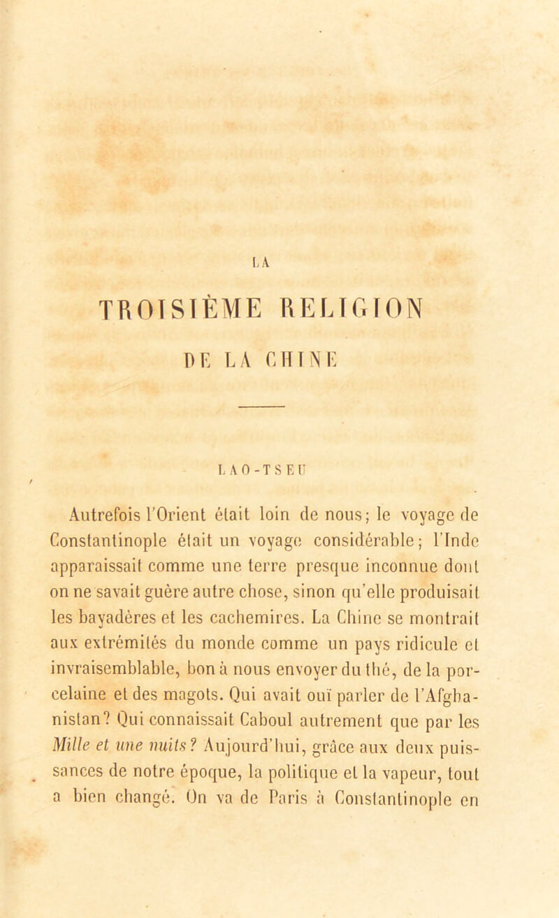 TROISIÈME RELIGION DE LA CHINE I. A O - T S E u Autrefois l’Orient était loin de nous; le voyage de Constantinople était un voyage considérable; l'Inde apparaissait comme une terre presque inconnue dont on ne savait guère autre chose, sinon qu’elle produisait les bayadères et les cachemires. La Chine se montrait aux extrémités du monde comme un pays ridicule et invraisemblable, bon à nous envoyer du thé, de la por- celaine et des magots. Qui avait ouï parler de l’Afgha- nistan? Qui connaissait Caboul autrement que par les Mille et une nuits? Aujourd’hui, grâce aux deux puis- sances de notre époque, la politique et la vapeur, tout a bien changé. On va de Paris à Constantinople en