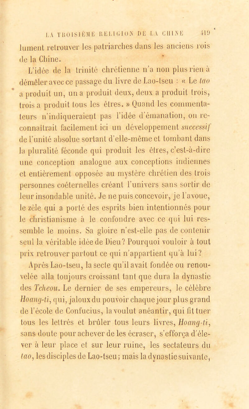 Jument retrouver les patriarches dans les anciens rois de la Chine. L’idée de la trinité chrétienne n’a non plus rien à démêler avec ce passage du livre deLao-tseu : « Le tau a produit un, un a produit deux, deux a produit trois, trois a produit tous les êtres. » Quand les commenta- teurs n’indiqueraient pas l’idée d émanation, on re- connaîtrait facilement ici un développement successif de l’unité absolue sortant d’elle-même et tombant dans la pluralité féconde qui produit les êtres, c’est-à-dire une conception analogue aux conceptions indiennes et entièrement opposée au mystère chrétien des trois personnes coélernelles créant l’univers sans sortir de leur insondable unité. Je ne puis concevoir, je l’avoue, le zèle qui a porté des esprits bien intentionnés pour le christianisme à le confondre avec ce qui lui res- semble le moins. Sa gloire n’est-elle pas de contenir seul la véritable idée de Dieu? Pourquoi vouloir à tout prix retrouver partout ce qui n’appartient qu’à lui? Après Lao-tseu, la secte qu’il avait fondée ou renou- velée alla toujours croissant tant que dura la dynastie des Tcheou. Le dernier de ses empereurs, le célèbre Hoang-ti, qui, jaloux du pouvoir chaque jour plus grand de l’école de Confucius, la voulut anéantir, qui fit tuer tous les lettrés et brûler tous leurs livres, Hoang-ti, sons doute pour achever de les écraser, s’efforça d'éle- ver à leur place et sur leur ruine, les sectateurs du lao, les disciples de Lao-tseu ; mais la d ynoslie suivante,