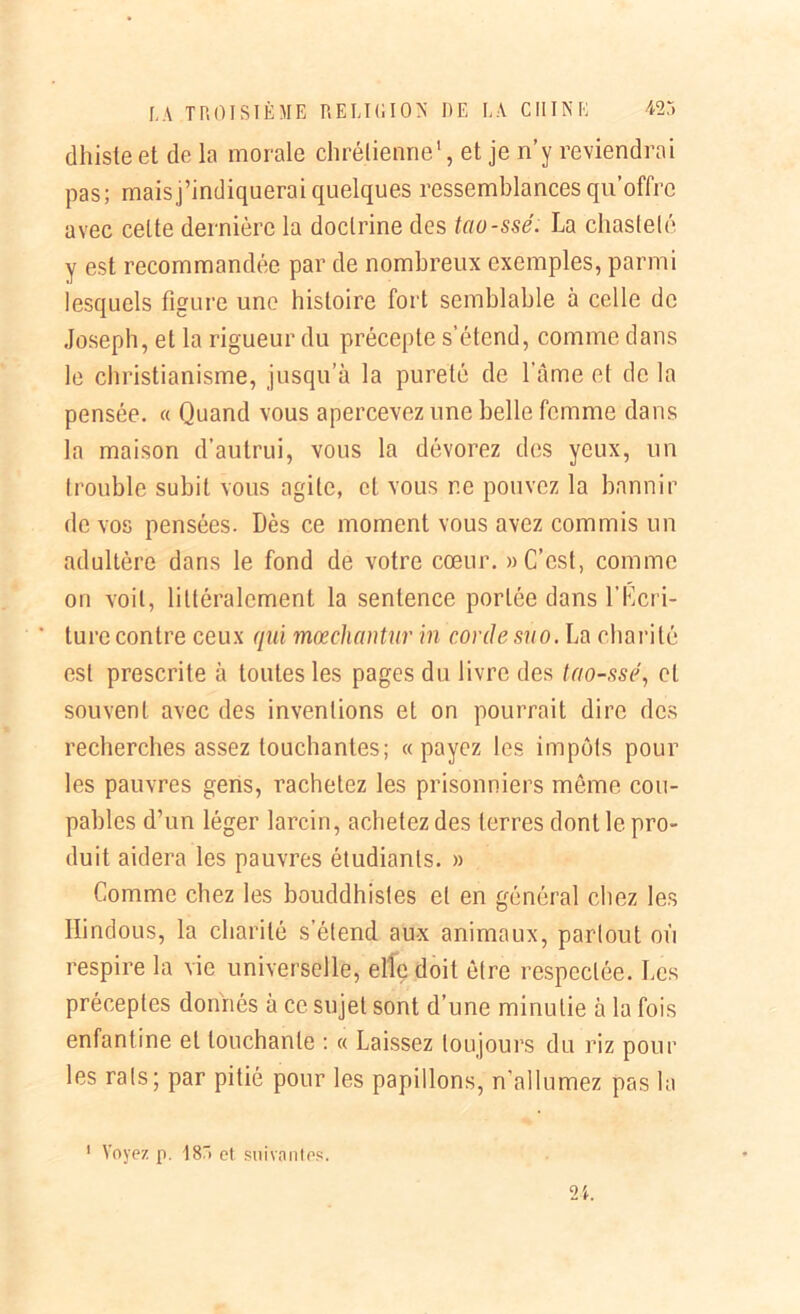 dhiste et de la morale chrétienne1, et je n’y reviendrai pas; mais j’indiquerai quelques ressemblances qu’offre avec celte dernière la doctrine des tao-ssé. La chasteté y est recommandée par de nombreux exemples, parmi lesquels figure une histoire fort semblable à celle de Joseph, et la rigueur du précepte s’étend, comme dans le christianisme, jusqu’à la pureté de l’âme et de la pensée. « Quand vous apercevez une belle femme dans la maison d’autrui, vous la dévorez des yeux, un trouble subit vous agile, et vous ne pouvez la bannir de vos pensées. Dès ce moment vous avez commis un adultère dans le fond de votre cœur. » C’est, comme on voit, littéralement la sentence portée dans l’Kcri- ture contre ceux qui mœchantur in corde suo. La charité est prescrite à toutes les pages du livre des tao-ssé, et souvent avec des inventions et on pourrait dire des recherches assez touchantes; «payez les impôts pour les pauvres gens, rachetez les prisonniers même cou- pables d’un léger larcin, achetez des terres dont le pro- duit aidera les pauvres étudiants. » Comme chez les bouddhistes et en général chez les Hindous, la charité s’étend aux animaux, partout où respire la vie universelle, elle doit être respectée. Les préceptes donnés à ce sujet sont d’une minutie à la fois enfantine et touchante : « Laissez toujours du riz pour les rats; par pitié pour les papillons, n'allumez pas la j. ». 1 Voyez p. 18Ô et suivantes.