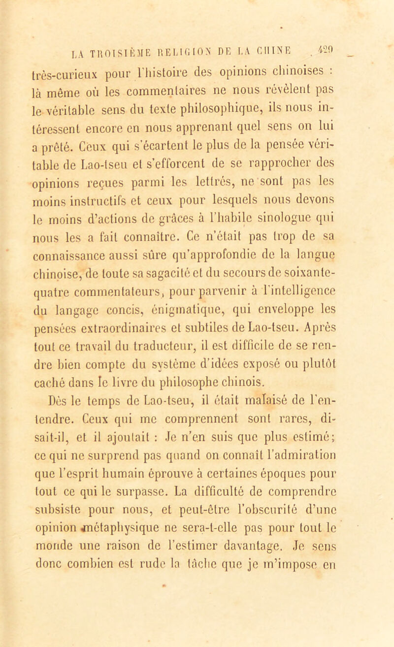 très-curieux pour 1 histoire des opinions cl 1 inoises : là même où les commentaires ne nous révèlent pas le véritable sens du texte philosophique, ils nous in- téressent encore en nous apprenant quel sens on lui a prêté. Ceux qui s’écartent le plus de la pensée véri- table de Lao-lseu et s’efforcent de se rapprocher des opinions reçues parmi les lettrés, ne sont pas les moins instructifs et ceux pour lesquels nous devons le moins d’actions de grâces à l’habile sinologue qui nous les a fait connaître. Ce n’était pas trop de sa connaissance aussi sûre qu’approfondie de la langue chinoise, de toute sa sagacité et du secours de soixante- quatre commentateurs, pour parvenir à l'intelligence du langage concis, énigmatique, qui enveloppe les pensées extraordinaires et subtiles de Lao-tseu. Après tout ce travail du traducteur, il est difficile de se ren- dre bien compte du système d’idées exposé ou plutôt caché dans le livre du philosophe chinois. Dés le temps de Lao-lseu, il était malaisé de l'en- tendre. Ceux qui me comprennent sont rares, di- sait-il, et il ajoutait : Je n’en suis que plus estimé; ce qui ne surprend pas quand on connaît l’admiration que l’esprit humain éprouve à certaines époques pour tout ce qui le surpasse. La difficulté de comprendre subsiste pour nous, et peut-être l’obscurité d’une opinion .métaphysique ne sera-t-elle pas pour tout le monde une raison de l’estimer davantage. Je sens donc combien est rude la tâclie que je m’impose en