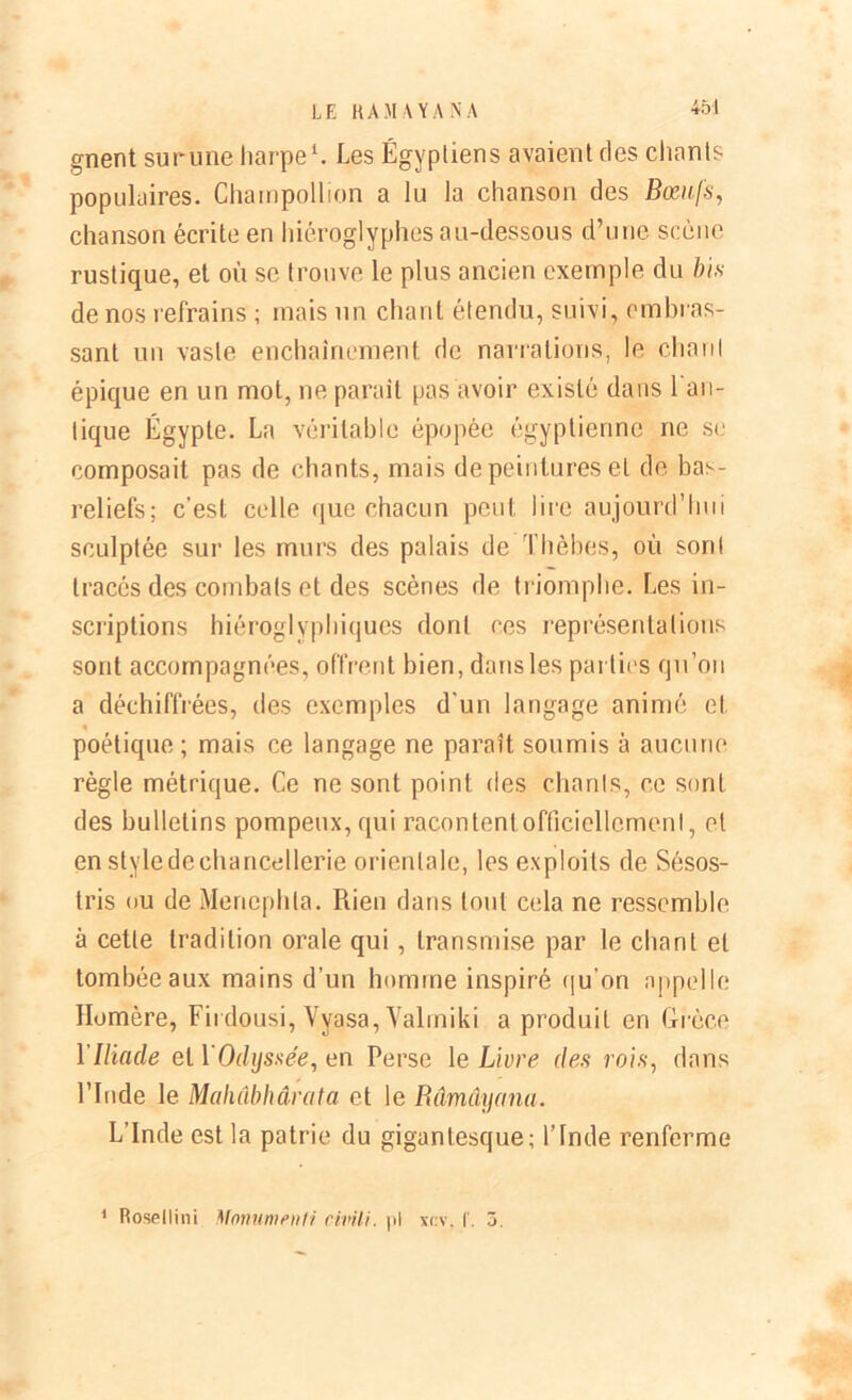 gnent surune harpe1. Les Égyptiens avaient des chants populaires. Chainpolhon a lu la chanson des Bœufs, chanson écrite en hiéroglyphes au-dessous d’une scène rustique, et où se trouve le plus ancien exemple du bis de nos refrains ; mais un chant étendu, suivi, embras- sant un vaste enchaînement de narrations, le chaut épique en un mol, ne parait pas avoir existé dans 1 an- tique Égypte. La véritable épopée égyptienne ne se composait pas de chants, mais de peintures et de bas- reliefs; c’est celle que chacun peut lire aujourd’hui sculptée sur les murs des palais de Tlièbes, où sont tracés des combats et des scènes de triomphe. Les in- scriptions hiéroglyphiques dont ces représentations sont accompagnées, offrent bien, dans les parties qu’on a déchiffrées, des exemples d'un langage animé et % poétique; mais ce langage ne paraît soumis à aucune règle métrique. Ce ne sont point des chants, ce sont des bulletins pompeux, qui racontent officiellement, et en style de chancellerie orientale, les exploits de Sésos- tris ou de Meriephta. Piien dans tout cela ne ressemble à cette tradition orale qui , transmise par le chant et tombée aux mains d’un homme inspiré qu'on appelle Homère, Fii dousi, Vyasa, Valmiki a produit en Grèce XIliade et 1 Odyssée, en Perse le Livre des rois, dans l’Iude le Mahâbhârata et le Râmâyana. L’Inde est la patrie du gigantesque; l’Inde renferme 1 Rosellini Monumeiiti cmli. pl xcv. f. 3.