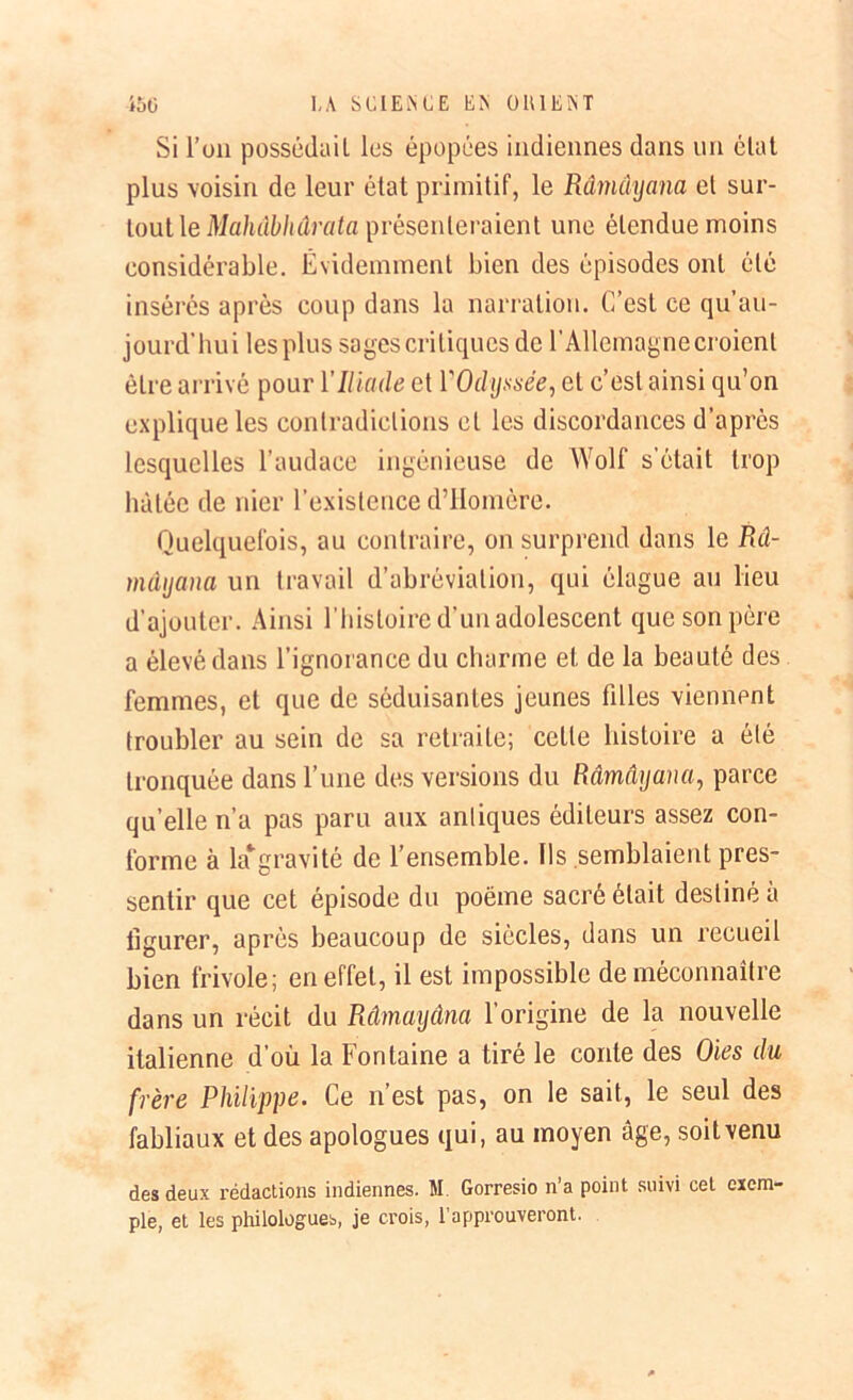 Si l’on possédaiL les épopées indiennes dans un état plus voisin de leur état primitif, le Râmûyana et sur- tout le Mahâbhârata présenteraient une étendue moins considérable. Évidemment bien des épisodes ont été insérés après coup dans la narration. C’est ce qu’au- jourd'hui les plus sages critiques de l’Allemagne croient être arrivé pour Y Iliade et YOdyssée, et c’est ainsi qu’on explique les contradictions cl les discordances d’après lesquelles l’audace ingénieuse de Wolf s’était trop hâtée de nier l’existence d’Homère. Quelquefois, au contraire, on surprend dans le Râ- mâyana un travail d’abréviation, qui élague au lieu d’ajouter. Ainsi l’histoire d’un adolescent que son père a élevé dans l’ignorance du charme et de la beauté des femmes, et que de séduisantes jeunes filles viennent troubler au sein de sa retraite; cette histoire a été tronquée dans l’une des versions du Râmâyana, parce qu’elle n’a pas paru aux antiques éditeurs assez con- forme à la* gravi té de l’ensemble. Ils semblaient pres- sentir que cet épisode du poème sacré était destiné à figurer, après beaucoup de siècles, dans un recueil bien frivole; en effet, il est impossible de méconnaître dans un récit du Râmayâna l’origine de la nouvelle italienne d’où la Fontaine a tiré le conte des Oies du frère Philippe. Ce n’est pas, on le sait, le seul des fabliaux et des apologues qui, au moyen âge, soit venu des deux rédactions indiennes. M. Gorresio n’a point suivi cel exem- ple, et les philologues, je crois, l’approuveront.