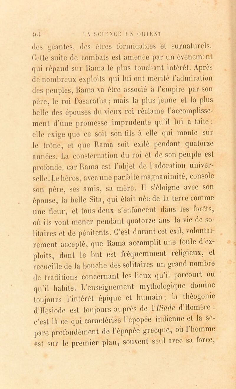 des «mantes, (les êtres formidables el surnaturels. Celle suite de combats est amenée par un événeun ni qui répand sur Rama le plus touchant intérêt. Après de nombreux exploits qui lui ont mérité l’admiration des peuples, Rama va être associé à l’empire par son père, le roi Dasaralha; mais la plus jeune et la plus belle des épouses du vieux roi réclame l’accomplisse- ment d’une promesse imprudente qu’il lui a faite: elle exige que ce soit son fils a elle qui monte sur le trône, et que Rama soit exilé pendant quatorze années. La consternation du roi et de son peuple est profonde, car Rama est 1 objet de 1 adoration univer- selle. Le héros, avec une parfaite magnanimité, console son père, ses amis, sa mère. 11 s’éloigne avec son épouse, la belle Sila, qui était née de la terre comme une fleur, et tous deux s’enfoncent dans les forêts, où ils vont mener pendant quatorze ans la vie de so- litaires et de pénitents. C’est durant cet exil, volontai- rement accepté, que Rama accomplit une foule d ex- ploits, dont le but est fréquemment religieux, et recueille de la bouche des solitaires un grand nombre de traditions concernant les lieux qu’il parcourt ou qu’il habite. L’enseignement mythologique domine toujours l’intérêt épique et humain; la théogonie d’Hésiode est toujours auprès de \ Iliade d’Homère : c’est là ce qui caractérise l’épopée indienne et la sé- paré profondément de l’épopée grecque, où l’homme est sur le premier plan, souvent seul avec sa force,