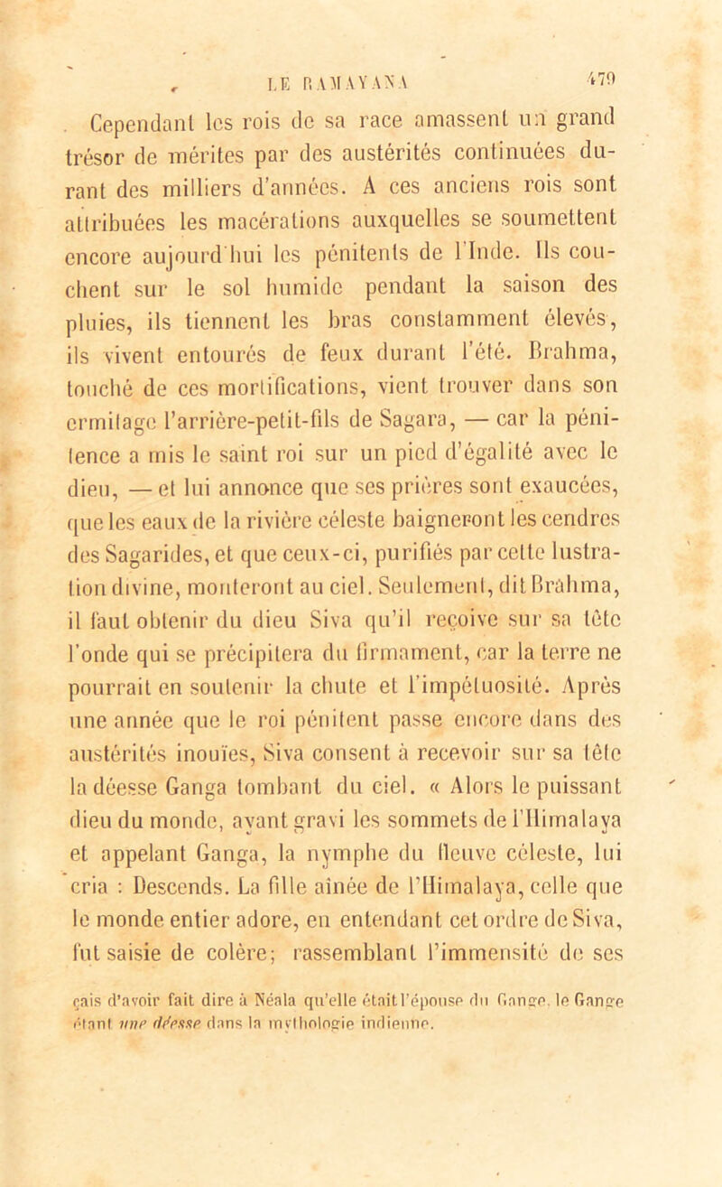 , LE RAMAY AN A Cependant les rois de sa race amassent un grand trésor de mérites par des austérités continuées du- rant des milliers d’années. A ces anciens rois sont attribuées les macérations auxquelles se soumettent encore aujourd'hui les pénitents de 1 Inde. Ils cou- chent sur le sol humide pendant la saison des pluies, ils tiennent les bras constamment élevés, ils vivent entourés de feux durant l’été. Brahma, touché de ces mortifications, vient trouver dans son ermitage l’arrière-petit-fils de Sagara, — car la péni- tence a mis le saint roi sur un pied d’égalité avec le dieu, — et lui annonce que scs prières sont exaucées, que les eaux de la rivière céleste baigneront les cendres des Sagarides,et que ceux-ci, purifiés par celte lustra- tion divine, mouleront au ciel. Seulement, dit Brahma, il faut obtenir du dieu Siva qu’il reçoive sur sa tète l’onde qui se précipitera du firmament, car la terre ne pourrait en soutenir la chute et l’impétuosité. Après une année que le roi pénitent passe encore dans des austérités inouïes, Siva consent à recevoir sur sa tête la déesse Ganga tombant du ciel. « Alors le puissant dieu du monde, ayant gravi les sommets de i’Ilimalaya et appelant Ganga, la nymphe du fleuve céleste, lui cria : Descends. La fille aînée de l’Himalaya, celle que le monde entier adore, en entendant cet ordre de Siva, fut saisie de colère; rassemblant l’immensité de ses çais d’avoir fait dire à Néala qu’elle était l’épouse du Gange. le Gange étant une (Messe dans la mythologie indienne.