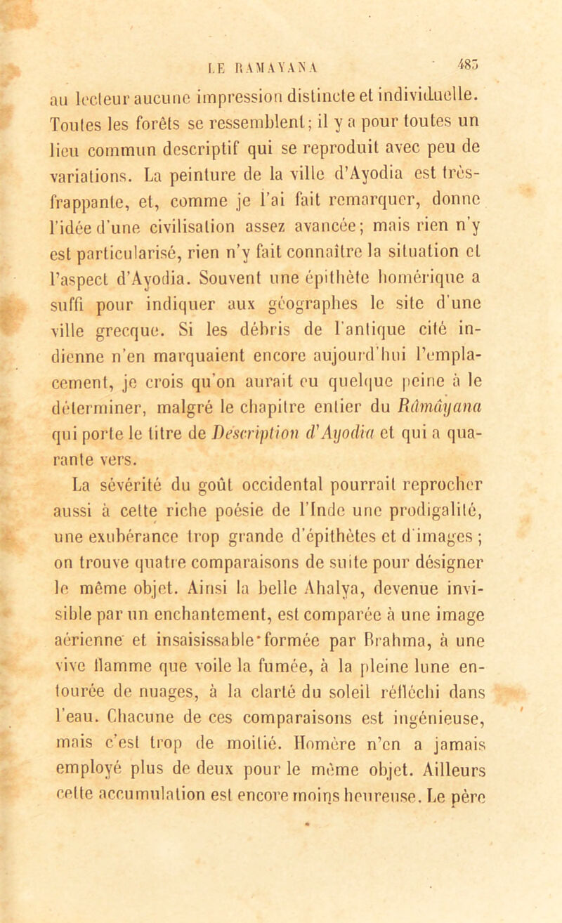 485 au lecteur aucune impression distincte et individuelle. Toutes les forêts se ressemblent; il y a pour toutes un lieu commun descriptif qui se reproduit avec peu de variations. La peinture de la ville d’Ayodia est très- frappante, et, comme je l’ai fait remarquer, donne l’idée d’une civilisation assez avancée; mais rien n’y est particularisé, rien n’y fait connaître la situation cl l’aspect d’Ayodia. Souvent une épithète homérique a suffi pour indiquer aux géographes le site d’une ville grecque. Si les débris de l'antique cité in- dienne n’en marquaient encore aujourd’hui l’empla- cement, je crois qu’on aurait eu quelque peine à le déterminer, malgré le chapitre entier du Rdmûyana qui porte le titre de Description d'Aijodia et qui a qua- rante vers. La sévérité du goût occidental pourrait reprocher aussi à cette riche poésie de l’Inde une prodigalité, une exubérance trop gronde d’épithètes et d images ; on trouve quatre comparaisons de suite pour désigner le même objet. Ainsi la belle Ahalya, devenue invi- sible par un enchantement, est comparée à une image aérienne et insaisissable'formée par Brahma, à une vive flamme que voile la fumée, à la pleine lune en- tourée de nuages, à la clarté du soleil réiléchi dans l’eau. Chacune de ces comparaisons est ingénieuse, mais c’est trop de moitié. Homère n’en a jamais employé plus de deux pour le même objet. Ailleurs cette accumulation est encore moins heureuse. Le père