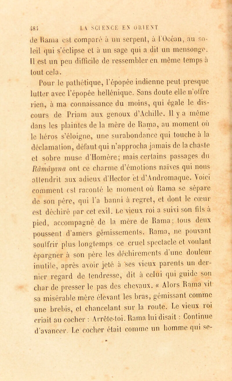 1. V SCI ENCE F, N ORIENT 48 i de Rama est comparé à un serpent, à 1 Océan, au so- leil qui s’éclipse et à un sage qui a dit un mensonge. Il est un peu difficile de ressembler en même temps à tout cela. Pour le pathétique, l’épopée indienne peut presque lutter avec l’épopée hellénique. Sans doute elle n’olfre rien, à ma connaissance du moins, qui égale le dis- cours de Priam aux genoux d’Achille. 11 y a même dans les plaintes de la mère de Rama, au moment ou le héros s’éloigne, une surabondance qui touche à la déclamation, défaut qui n’approcha jamais de la chaste et sobre muse d’Homère; mais certains passages du Bihndijana ont ce charme d’émotions naïves qui nous attendrit aux adieux d’Hector et d’Andromaque. Voici comment est raconté le moment où Rama se sépare de son père, qui l a banni a regret, et dont le coeur est déchiré par cet exil. Le vieux roi a suivi son fils a pied, accompagné de la mère de Rama; tous deux poussent d’amers gémissements. Rama, ne pouvant soulfrir plus longtemps ce cruel spectacle et voulant épargner à son père les déchirements d une douleui inutile, après avoir jeté à ses vieux parents un dei- nier regard de tendresse, dit à celui qui guide son char de presser le pas des chevaux. « Alors Rama vit sa misérable mère élevant les bras, gémissant comme une brebis, et chancelant sur la route. Le vieux roi criait au cocher : Arrête-toi. Rama lui disait : Continue d’avancer. Le cocher était comme un homme qui se-