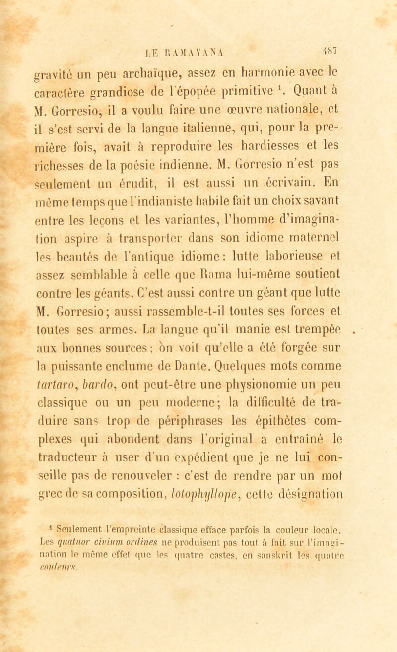 gravite un peu archaïque, assez en harmonie avec le caractère grandiose de l'épopée primitive l. Quant à M. Gorresio, il a voulu faire une œuvre nationale, et il s’est servi de la langue italienne, qui, pour la pre- mière fois, avait à reproduire les hardiesses et les richesses de la poésie indienne. M. Gorresio n’est pas seulement un érudit, il est aussi un écrivain. En même temps que l'indianiste habile fait un choix savant entre les leçons et les variantes, l’homme d’imagina- tion aspire à transporter dans son idiome maternel les beautés de l’antique idiome: lutte laborieuse et assez semblable à celle que Rama lui-même soutient contre les géants. C’est aussi contre un géant que lutte M. Gorresio; aussi rassemble-t-il toutes ses forces et toutes ses armes. La langue qu’il manie est trempée aux bonnes sources; on voit qu’elle a été forgée sur la puissante enclume de Dante. Quelques mots comme tartaro, bardo, ont peut-être une physionomie un peu classique ou un peu moderne; la difficulté de tra- duire sans trop de périphrases les épithètes com- plexes qui abondent dans l’original a entraîné le traducteur à user d'un expédient que je ne lui con- seille pas de renouveler : c’est de rendre par un mot grec de sa composition, lotophyllope, cette désignation 1 Seulement l’empreinte classique efface parfois la couleur locale. Les quatuor civium ordines ne produisent pas tout à fait sur l’imagi- nation le même effet que les quatre castes, en sanskrit les quatre cnutrurK.