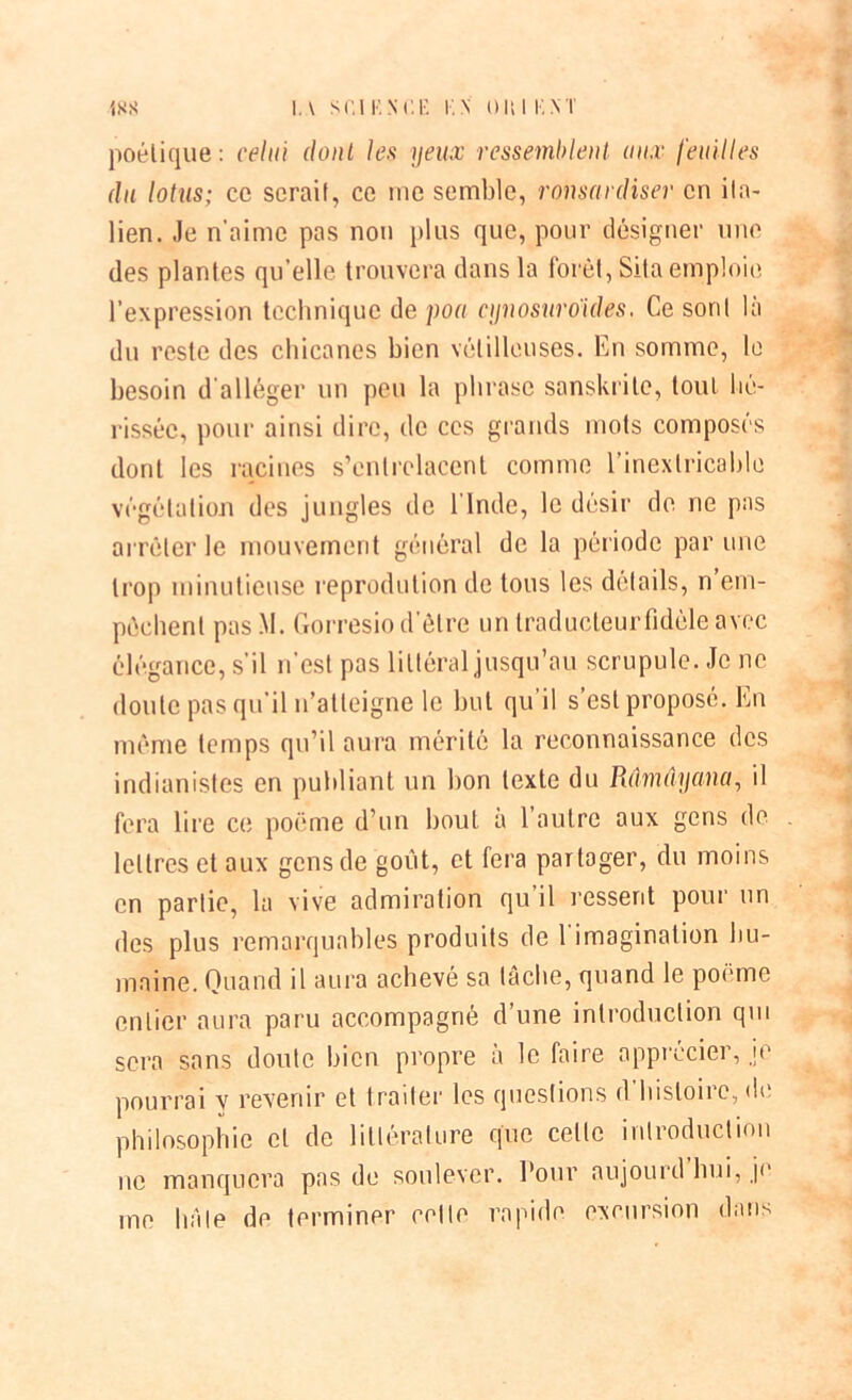 poétique : celui dont les yeux ressemblent aux feuilles du lotus; ce serait, ce me semble, ronsnrdiser en ita- lien. Je n’aime pas non plus que, pour désigner une des plantes qu elle trouvera dans la forêt, Sila emploie l’expression technique de pou cynosuroïdes. Ce sont là du reste des chicanes bien vétilleuses. En somme, le besoin d'alléger un peu la phrase sanskrile, tout hé- rissée, pour ainsi dire, de ces grands mots composés dont les racines s’entrelacent comme l’inextricable végétation des jungles de l’Inde, le désir de ne pas arrêter le mouvement général de la période par une trop minutieuse reprodution de tous les détails, n em- pêchent pas M. Gorresio d’être un traducteur fidèle avec élégance, s’il n’est pas littéral jusqu’au scrupule. Je ne doute pas qu’il n’atteigne le but qu’il s’est proposé. En même temps qu’il aura mérité la reconnaissance des indianistes en publiant un bon texte du Rdmûyana, il fera lire ce poème d’un bout à l’autre aux gens de lettres et aux gens de goût, et fera partager, du moins en partie, la vive admiration qu il ressent pour un des plus remarquables produits de 1 imagination hu- maine. Quand il aura achevé sa tâche, quand le poème entier aura paru accompagné d’une introduction qui sera sans doute bien propre à le faire apprécier, je pourrai y revenir et traiter les questions d'histoire, de philosophie et de littérature que celte introduction ne manquera pas de soulever. Pour aujourd hui, je me hâte de terminer celle rapide excursion dans