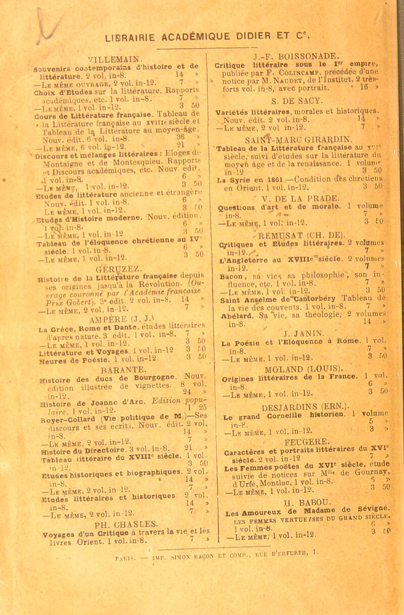 LIBRAIRIE ACADÉMIQUE DIDIER ET Ce VILLEMAIN. Souvenirs contemporains d’histoire et de littérature. 2 vol. in-8. 14 » —Le même ouvrage, 2 vol. in-12. 7 » choix d’Etudessur la littérature. Rapports icadémiques, etc. 1 vol. in-8. 7 > —Lemême, 1 vol. in-12. 3 Cours de Littérature française. Tableau de • la Littérature française au ivuio siecle et Tableau de lq, Littérature au moyen-âge. Nouv. édit. 6 vol. in-8. ob » — Le même, 6 vol. iç-12. N -1 ' Discours et mélanges littéraires : Eloges de Montaigne et de Montesquieu. Rapports et Discours académiques, etc. Nouv edi . ,1vol. in-8. o — L* même, 1 vol. in-12. , 3 .Jl Etudes de littérature ancienne et étrangère N'ouv. édit- î vol. in-8. ” » Le même, 1 vol. in-12. ' studçs d’Histoire moderne. Nouv. édition . I ?ah in-8- _ .! —LE’MèMK» 1 vol. in-12 • Tableau de l’éloquence chrétienne au IV^ siècle. 1vol. in-8. .n —Le même, 1 vol. in-12. GÉRUZEZ. Histoire de la Littérature française depuis ,es origines jusqu'à la Révolution. (Uu- nrage couronné par CAcadémie française Prix Gobcrt). 3» édit. 2 vol. in-8. 14 » —Le même, 2 vol. in-12. 1 AMPÈRE (J. J.) . . . La Grèce, Rome et Dante, études littéraires d'après nature. 3 édit. 1vol. in-8. ' ’ -Le même, 1 vol. in-12. ? Littérature et Voyages. 1 vol in-12 d ._u Heures de poésie. 1 vol. in-12. BARANTE. Histoire des ducs de Bourgogne. Nouv. édition illustrée de vignettes. S^voL in-12 . . Histoire de Jeanne d'Arc. Edition popu- laire. \ vol. in-12. , o ç Royer-Collard (Vie politique de M.)-Ses discours et ses écrits. Nouv. edit. 2 vol. in-8. 'il —Le même, 2 vol. io-12. . 0, Histoire du Directoire. 3 vol. in-8. 21 » Tableau littéraire du XVIII' siecle. WoL Etudes historiques et biographiques. 2 vol. in-8. „ ' 7 * —Le même, 2 vol. in 12. ' Etudes littéraires et historiques S vol. in-8. . - — Le même, 2 vol. in T-- PH. CHASLES. Voyages d’un Critique à travers la vie et les livres Orient. 1 vol. in-8. J.-F. BOISSONADE. Critique littéraire sous le Ir empire, publiée par F. Colincamp, précédée d’une notice par M.Naodet, de l'Institut. 2 très- forts vol. in-8, avec portrait. ' 16 » S. DE S AC Y. Variétés littéraires, morales et historiques. Nouv. édit. 2 vol. in-8. 14 >■ — Le même, 2 vol in-12. 7 » sainI'-ajaro GIRARDIN. Tableau de la Littérature française au sr:“ siècle,’suivi d’etudes sur la littérature du moyen âge et de la renaissance. 1 volum* in-12 ' . 3 50 La Syrie en 18G1 .—Condition dès chrétiens en Orient. 1 vol. in-12. 3 50 V. DE LA PRADE. Questions d’art et do morale. 1 volume - in-8. ~ 7 * —Le même, 1 vol: in-12. 3 <0 REMU.SAT (CH. DE). C/itiques et Etudes littérajres. 2 volumes in-12.y*„ _ 7 » L'Angleterre au XVIIIe siècle. 2 volumes in-12. 7 . v Bacon, sa vie^ sa philosophie, son in- fluence, etc. 1 vol. in-8. 7 —Le même, 1 vol. in-12. 3 50 Saint Anselme de~’Cantorbéry Tableau de la vie des couvents. 1 vol. in-8. 7 » Abélard. Sa\ie, sa théologie, 2 volumes in-8. 14 ‘ J. JANIN. ' La Poésie et l’Eloquence à Rome. 1 vol. in-8. 7 ,! —Le même. 1 vol. in-12. 3 ’,ü MOLAND (LOUIS). Origines littéraires de la France. .1 vol. i n -o • q r a —Le même, 1 vol. in-12. 3 DESJARDINS (ERN.). Le grand Corneille historien. 1 volume in-P. u . —Lemême, 1 vol. in-12. FECGERE. Caractères et portraits littéraires du XVI siècle. 2 vol. in-12 ! , Les Femmes poètes du XVIe siècle, etude suWtede notices sur de Gournay, d Urfé, Monlluc, 1 vol. in-8. > -Le même, 1 vol. in-12. 3 JJ. BABOU. . . Les Amoureux de Madame de Sév.gne. LES FEMMES VERTUEUSES DU GRAND SIECLE. I vol. in-8- —Le même. 1 vol. m-12. 6 > 3 ;.o — IM P. MAÇON ET COM P., KUE D’EIIFÜRTU, 1- ta ni s.