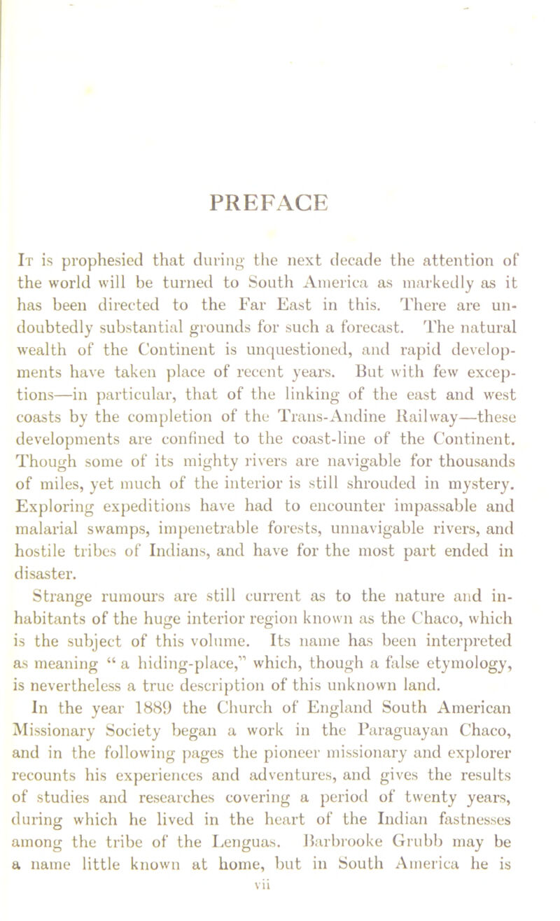 It is prophesied that during the next decade the attention of the world will be turned to South America as markedly as it has been directed to the Far East in this. There are un- doubtedly substantial grounds for such a forecast. The natural wealth of the Continent is unquestioned, and rapid develop- ments have taken place of recent years. 13ut with few excep- tions—in particular, that of the linking of the east and west coasts by the completion of the Trans-Andine Railway—these developments are confined to the coast-line of the Continent. Though some of its mighty rivers are navigable for thousands of miles, yet much of the interior is still shrouded in mystery. Exploring expeditions have had to encounter impassable and malarial swamps, impenetrable forests, unnavigable rivers, anti hostile tribes of Indians, and have for the most part ended in disaster. Strange rumours are still current as to the nature and in- habitants of the huge interior region known as the Chaco, which is the subject of this volume. Its name has been interpreted as meaning “a hiding-place,” which, though a false etymology, is nevertheless a true description of this unknown land. In the year 1889 the Church of England South American Missionary Society began a work in the Paraguayan Chaco, and in the following pages the pioneer missionary and explorer recounts his experiences and adventures, and gives the results of studies and researches covering a period of twenty years, during which he lived in the heart of the Indian fastnesses among the tribe of the Lenguas. Barbrooke Grubb may be a name little known at home, but in South America he is