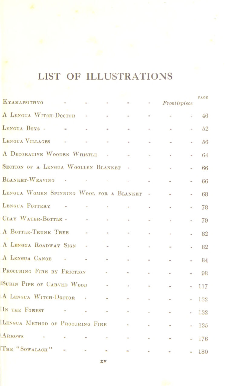 Kyamapsithyo - A Lengua Witch-Doctor - Lengua Boys - Lengua Villages .... A Decorative Wooden Whistle Section of a Lengua Woollen Blanket - Blanket-Weaving .... Lengua Women Spinning Wool for a Blanket Lengua Pottery .... Clay Water-Bottle .... A Bottle-Trunk Tree ... A Lengua Roadway Sign ... A Lengua Canoe .... Procuring Fire by Friction • Suhin Pipe of Carved Wood A Lengua Witch-Doctor In the Forest .... -Lengua Method of Procuring Fire Arrows ..... JThe “Sowalach” - PAGE Frontispiece - 46 - 52 - 56 - 64 - 66 - 66 - 68 - 78 - 79 - 82 - 82 - 84 - 98 - 117 - 132 - 132 - 135 - 176 - 180