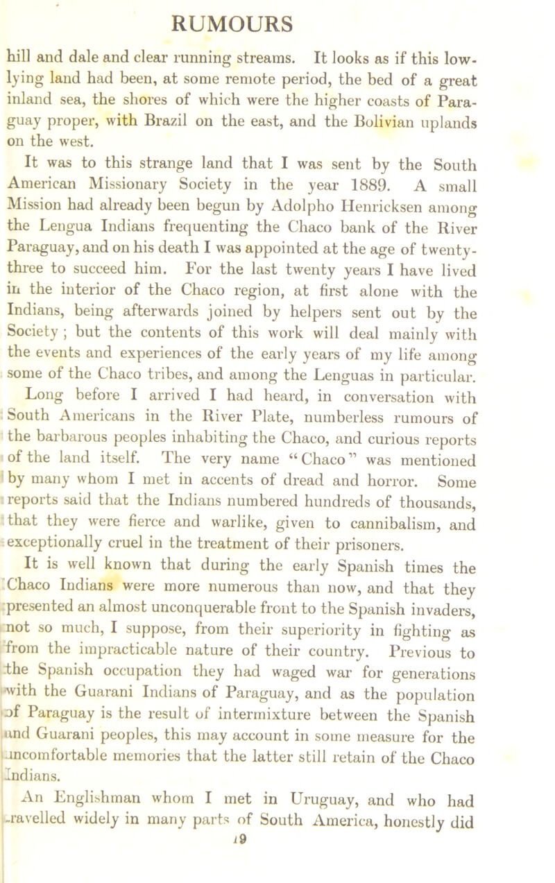 hill and dale and clear running streams. It looks as if this low- lying land had been, at some remote period, the bed of a great inland sea, the shores of which were the higher coasts of Para- guay proper, with Brazil on the east, and the Bolivian uplands on the west. It was to this strange land that I was sent by the South American Missionary Society in the year 1889. A small Mission had already been begun by Adolpho Henricksen among the Lengua Indians frequenting the Chaco bank of the River Paraguay, and on his death I was appointed at the age of twenty- three to succeed him. For the last twenty years I have lived in the interior of the Chaco region, at first alone with the Indians, being afterwards joined by helpers sent out by the Society ; but the contents of this work will deal mainly with the events and experiences of the early years of my life among some of the Chaco tribes, and among the Lenguas in particular. Long before I arrived I had heard, in conversation with South Americans in the River Plate, numberless rumours of the barbarous peoples inhabiting the Chaco, and curious reports of the land itself. The very name “ Chaco ” was mentioned by many whom I met in accents of dread and horror. Some reports said that the Indians numbered hundreds of thousands, that they were fierce and warlike, given to cannibalism, and exceptionally cruel in the treatment of their prisoners. It is well known that during the early Spanish times the Chaco Indians were more numerous than now, and that they presented an almost unconquerable front to the Spanish invaders, i not so much, I suppose, from their superiority in fighting as from the impracticable nature of their country. Previous to the Spanish occupation they had waged war for generations ■with the Guarani Indians of Paraguay, and as the population of Paraguay is the result of intermixture between the Spanish und Guarani peoples, this may account in some measure for the uncomfortable memories that the latter still retain of the Chaco Indians. An Englishman whom I met in Uruguay, and who had -ravelled widely in many parts of South America, honestly did