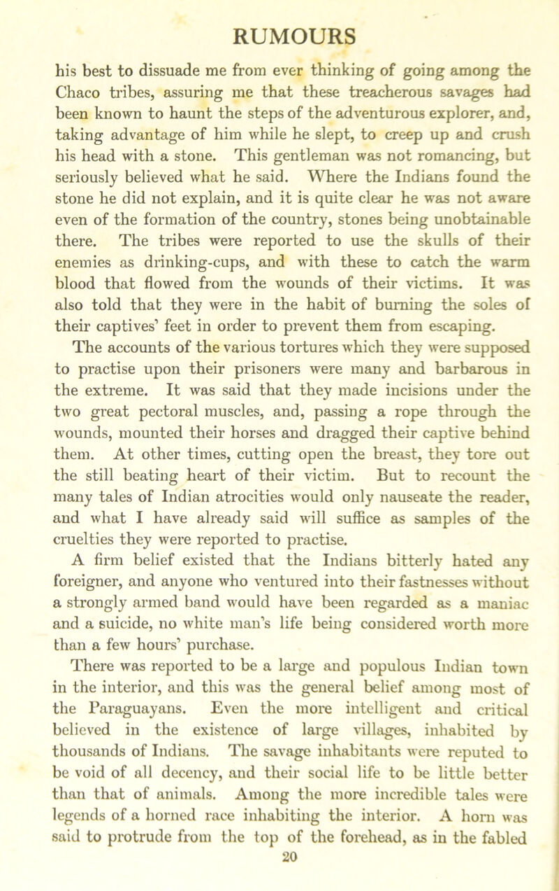 his best to dissuade me from ever thinking of going among the Chaco tribes, assuring me that these treacherous savages had been known to haunt the steps of the adventurous explorer, and, taking advantage of him while he slept, to creep up and crush his head with a stone. This gentleman was not romancing, but seriously believed what he said. Where the Indians found the stone he did not explain, and it is quite clear he was not aware even of the formation of the country, stones being unobtainable there. The tribes were reported to use the skulls of their enemies as drinking-cups, and with these to catch the warm blood that flowed from the wounds of their victims. It was also told that they were in the habit of burning the soles of their captives1 feet in order to prevent them from escaping. The accounts of the various tortures which they were supposed to practise upon their prisoners were many and barbarous in the extreme. It was said that they made incisions under the two great pectoral muscles, and, passing a rope through the wounds, mounted their horses and dragged their captive behind them. At other times, cutting open the breast, they tore out the still beating heart of their victim. But to recount the many tales of Indian atrocities would only nauseate the reader, and what I have already said will suffice as samples of the cruelties they were reported to practise. A firm belief existed that the Indians bitterly hated any foreigner, and anyone who ventured into their fastnesses without a strongly armed band would have been regarded as a maniac and a suicide, no white man’s life being considered worth more than a few hours1 purchase. There was reported to be a large and populous Indian town in the interior, and this was the general belief among most of the Paraguayans. Even the more intelligent and critical believed in the existence of large villages, inhabited by thousands of Indians. The savage inhabitants were reputed to be void of all decency, and their social life to be little better than that of animals. Among the more incredible tales were legends of a horned race inhabiting the interior. A horn was said to protrude from the top of the forehead, as in the fabled