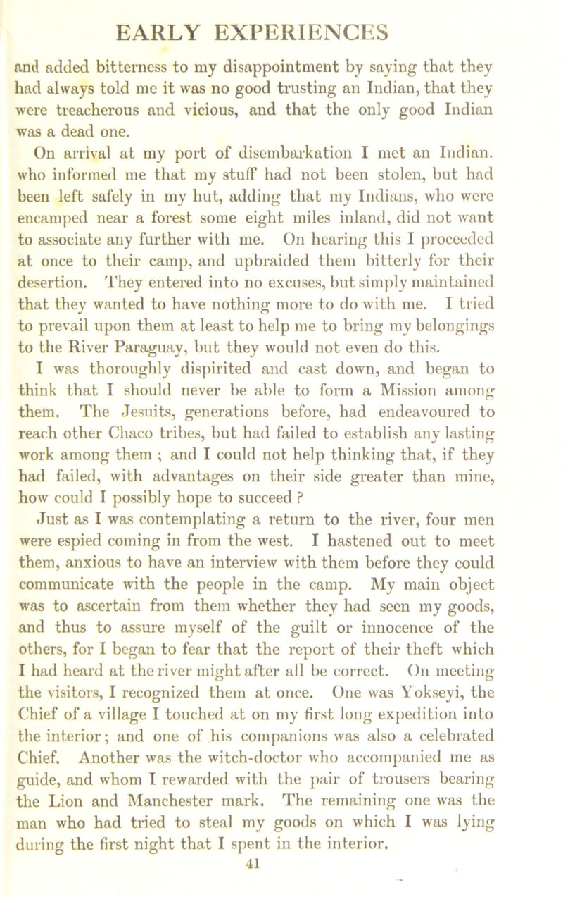 and added bitterness to my disappointment by saying that they had always told me it was no good trusting an Indian, that they were treacherous and vicious, and that the only good Indian was a dead one. On arrival at my port of disembarkation I met an Indian, who informed me that my stuff had not been stolen, but had been left safely in my hut, adding that my Indians, who were encamped near a forest some eight miles inland, did not want to associate any further with me. On hearing this I proceeded at once to their camp, and upbraided them bitterly for their desertion. They entered into no excuses, but simply maintained that they wanted to have nothing more to do with me. I tried to prevail upon them at least to help me to bring my belongings to the River Paraguay, but they would not even do this. I was thoroughly dispirited and cast down, and began to think that I should never be able to form a Mission among them. The Jesuits, generations before, had endeavoured to reach other Chaco tribes, but had failed to establish any lasting work among them ; and I could not help thinking that, if they had failed, with advantages on their side greater than mine, how could I possibly hope to succeed ? Just as I was contemplating a return to the river, four men were espied coming in from the west. I hastened out to meet them, anxious to have an interview with them before they could communicate with the people in the camp. My main object was to ascertain from them whether they had seen my goods, and thus to assure myself of the guilt or innocence of the others, for I began to fear that the report of their theft which I had heard at the river might after all be correct. On meeting the visitors, I recognized them at once. One was Yokseyi, the Chief of a village I touched at on my first long expedition into the interior; and one of his companions was also a celebrated Chief. Another was the witch-doctor who accompanied me as guide, and whom I rewarded with the pair of trousers bearing the Lion and Manchester mark. The remaining one was the man who had tried to steal my goods on which I was lying during the first night that I spent in the interior.