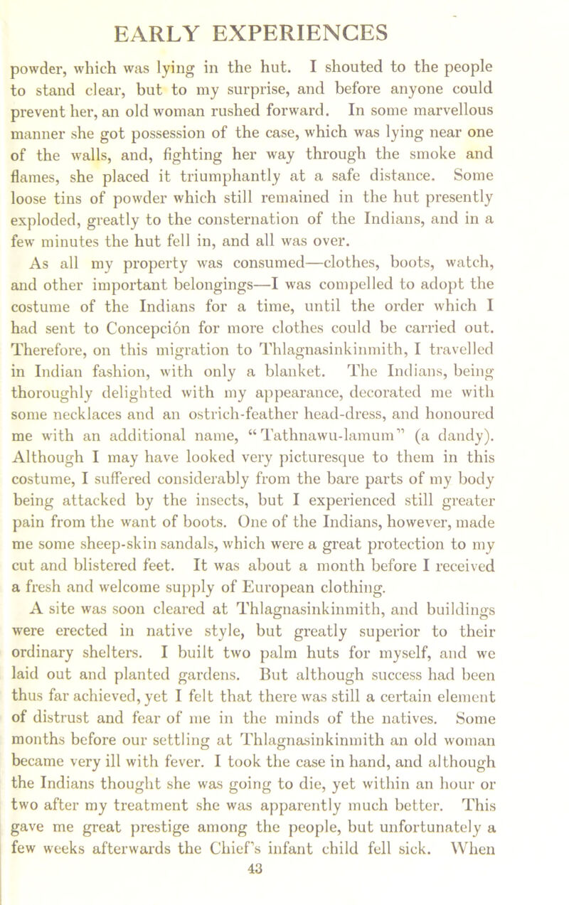 powder, which was lying in the hut. I shouted to the people to stand clear, but to my surprise, and before anyone could prevent her, an old woman rushed forward. In some marvellous manner she got possession of the case, which was lying near one of the walls, and, fighting her way through the smoke and flames, she placed it triumphantly at a safe distance. Some loose tins of powder which still remained in the hut presently exploded, greatly to the consternation of the Indians, and in a few minutes the hut fell in, and all was over. As all my property was consumed—clothes, boots, watch, and other important belongings—I was compelled to adopt the costume of the Indians for a time, until the order which I had sent to Concepcion for more clothes could be carried out. Therefore, on this migration to Thlagnasinkinmith, I travelled in Indian fashion, with only a blanket. The Indians, being thoroughly delighted with my appearance, decorated me with some necklaces and an ostrich-feather head-dress, and honoured me with an additional name, “ Tathnawu-lamum” (a dandy). Although I may have looked very picturesque to them in this costume, I suffered considerably from the bare parts of my body being attacked by the insects, but I experienced still greater pain from the want of boots. One of the Indians, however, made me some sheep-skin sandals, which were a great protection to my cut and blistered feet. It was about a month before I received a fresh and welcome supply of European clothing. A site was soon cleared at Thlagnasinkinmith, and buildings were erected in native style, but greatly superior to their ordinary shelters. I built two palm huts for myself, and we laid out and planted gardens. But although success had been thus far achieved, yet I felt that there was still a certain element of distrust and fear of me in the minds of the natives. Some months before our settling at Thlagnasinkinmith an old woman became very ill with fever. I took the case in hand, and although the Indians thought she was going to die, yet within an hour or two after my treatment she was apparently much better. This gave me great prestige among the people, but unfortunately a few weeks afterwards the Chief’s infant child fell sick. When