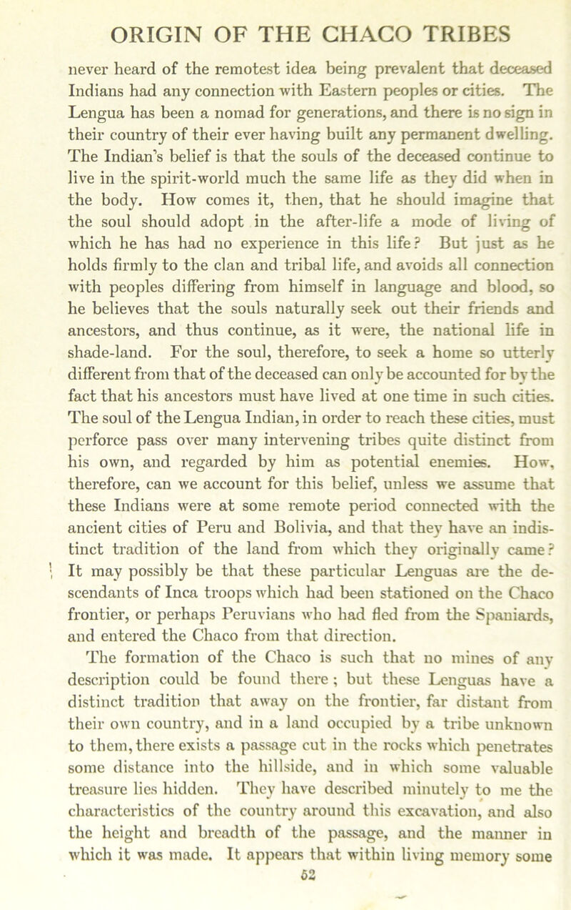 never heard of the remotest idea being prevalent that deceased Indians had any connection with Eastern peoples or cities. The Lengua has been a nomad for generations, and there is no sign in their country of their ever having built any permanent dwelling. The Indian’s belief is that the souls of the deceased continue to live in the spirit-world much the same life as they did when in the body. How comes it, then, that he should imagine that the soul should adopt in the after-life a mode of living of which he has had no experience in this life? But just as he holds firmly to the clan and tribal life, and avoids all connection with peoples differing from himself in language and blood, so he believes that the souls naturally seek out their friends and ancestors, and thus continue, as it were, the national life in shade-land. For the soul, therefore, to seek a home so utterly different from that of the deceased can only be accounted for by the fact that his ancestors must have lived at one time in such cities. The soul of the Lengua Indian, in order to reach these cities, must perforce pass over many intervening tribes quite distinct from his own, and regarded by him as potential enemies. How, therefore, can we account for this belief, unless we assume that these Indians were at some remote period connected with the ancient cities of Peru and Bolivia, and that they have an indis- tinct tradition of the land from which they originally came? It may possibly be that these particular Lenguas are the de- scendants of Inca troops which had been stationed on the Chaco frontier, or perhaps Peruvians who had fled from the Spaniards, and entered the Chaco from that direction. The formation of the Chaco is such that no mines of any description could be found there; but these Lenguas have a distinct tradition that away on the frontier, far distant from their own country, and in a land occupied by a tribe unknown to them, there exists a passage cut in the rocks which penetrates some distance into the hillside, and in which some valuable treasure lies hidden. They have described minutely to me the characteristics of the country around this excavation, and also the height and breadth of the passage, and the manner in which it was made. It appeal's that within living memory some