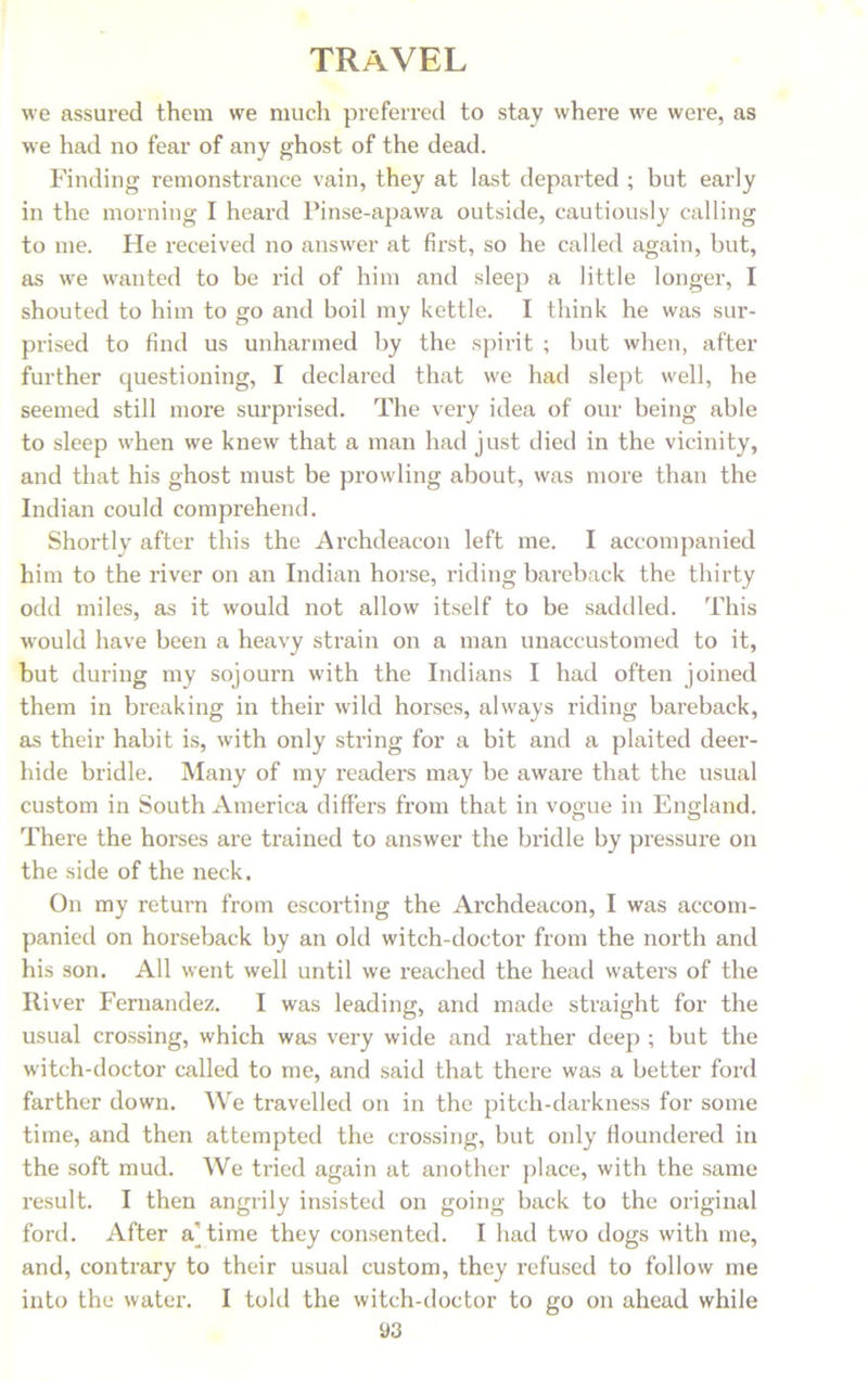 we assured them we much preferred to stay where we were, as we had no fear of any ghost of the dead. Finding remonstrance vain, they at last departed ; but early in the morning I heard Pinse-apawa outside, cautiously calling to me. He received no answer at first, so he called again, but, as we wanted to be rid of him and sleep a little longer, I shouted to him to go and boil my kettle. I think he was sur- prised to find us unharmed by the spirit ; but when, after further questioning, I declared that we had slept well, he seemed still more surprised. The very idea of our being able to sleep when we knew that a man had just died in the vicinity, and that his ghost must be prowling about, was more than the Indian could comprehend. Shortly after this the Archdeacon left me. I accompanied him to the river on an Indian horse, riding bareback the thirty odd miles, as it would not allow itself to be saddled. This •would have been a heavy strain on a man unaccustomed to it, but during my sojourn with the Indians I had often joined them in breaking in their wild horses, always riding bareback, as their habit is, with only string for a bit and a plaited deer- hide bridle. Many of my readers may be aware that the usual custom in South America differs from that in vogue in England. There the horses are trained to answer the bridle by pressure on the side of the neck. On my return from escorting the Archdeacon, I was accom- panied on horseback by an old witch-doctor from the north and his son. All went well until we reached the head waters of the River Fernandez. I was leading, and made straight for the usual crossing, which was very wide and rather deep ; but the witch-doctor called to me, and said that there was a better ford farther down. We travelled on in the pitch-darkness for some time, and then attempted the crossing, but only floundered in the soft mud. We tried again at another place, with the same result. I then angrily insisted on going back to the original ford. After ajtime they consented. I had two dogs with me, and, contrary to their usual custom, they refused to follow me into the water. I told the witch-doctor to go on ahead while