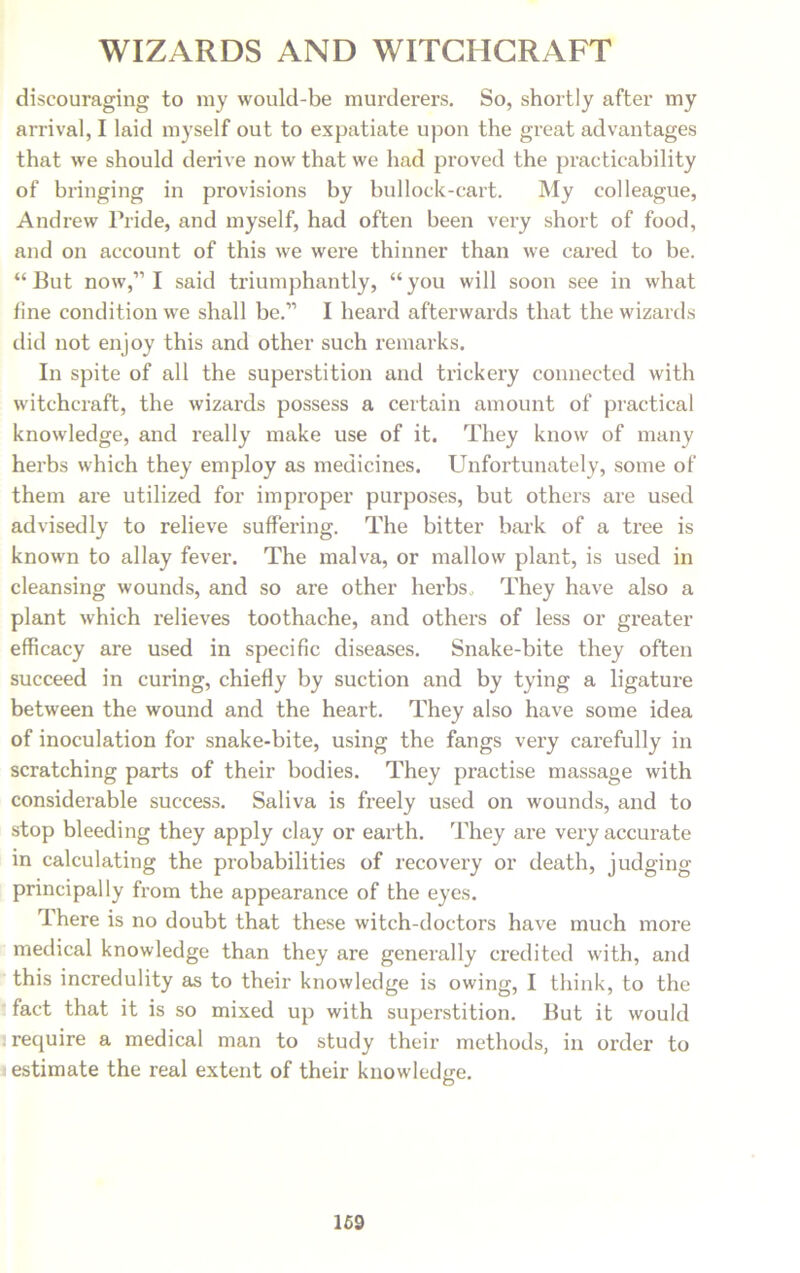 discouraging to my would-be murderers. So, shortly after my arrival, I laid myself out to expatiate upon the great advantages that we should derive now that we had proved the practicability of bringing in provisions by bullock-cart. My colleague, Andrew Pride, and myself, had often been very short of food, and on account of this we were thinner than we cared to be. “But now,” I said triumphantly, “you will soon see in what line condition we shall be.” I heard afterwards that the wizards did not enjoy this and other such remarks. In spite of all the superstition and trickery connected with witchcraft, the wizards possess a certain amount of practical knowledge, and really make use of it. They know of many herbs which they employ as medicines. Unfortunately, some of them are utilized for improper purposes, but others are used advisedly to relieve suffering. The bitter bark of a tree is known to allay fever. The malva, or mallow plant, is used in cleansing wounds, and so are other herbs They have also a plant which relieves toothache, and others of less or greater efficacy are used in specific diseases. Snake-bite they often succeed in curing, chiefly by suction and by tying a ligature between the wound and the heart. They also have some idea of inoculation for snake-bite, using the fangs very carefully in scratching parts of their bodies. They practise massage with considerable success. Saliva is freely used on wounds, and to stop bleeding they apply clay or earth. They are very accurate in calculating the probabilities of recovery or death, judging principally from the appearance of the eyes. Ihere is no doubt that these witch-doctors have much more medical knowledge than they are generally credited with, and this incredulity as to their knowledge is owing, I think, to the fact that it is so mixed up with superstition. But it would require a medical man to study their methods, in order to estimate the real extent of their knowledge. 169