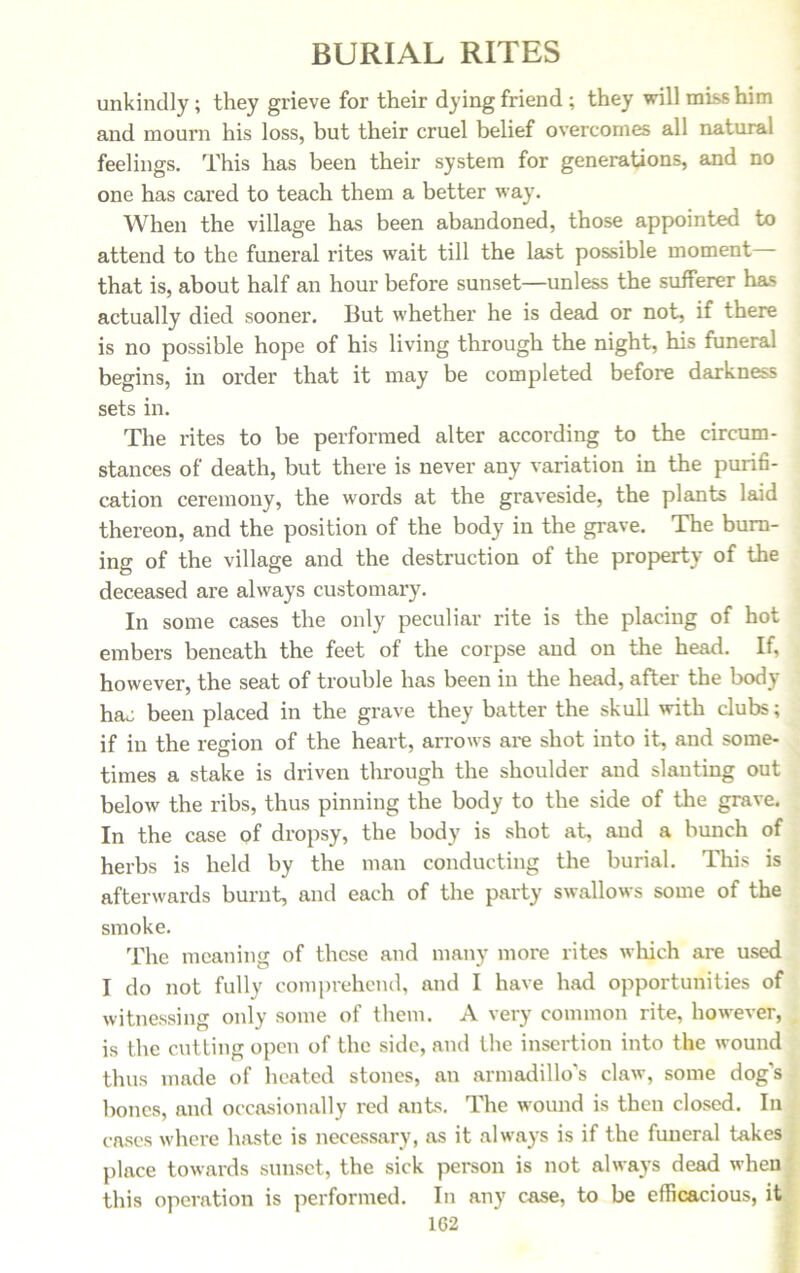 unkindly; they grieve for their dying friend; they will miss him and mourn his loss, but their cruel belief overcomes all natural feelings. This has been their system for generations, and no one has cared to teach them a better way. When the village has been abandoned, those appointed to attend to the funeral rites wait till the last possible moment that is, about half an hour before sunset—unless the sufferer has actually died sooner. But whether he is dead or not, if there is no possible hope of his living through the night, his funeral begins, in order that it may be completed before darkness sets in. The rites to be performed alter according to the circum- stances of death, but there is never any variation in the purifi- cation ceremony, the words at the graveside, the plants laid thereon, and the position of the body in the grave. The burn- ing of the village and the destruction of the property of the deceased are always customary. In some cases the only peculiar rite is the placing of hot embers beneath the feet of the corpse and on the head. If, however, the seat of trouble has been in the head, after the body hac been placed in the grave they batter the skull with clubs; if in the region of the heart, arrows are shot into it, and some- times a stake is driven through the shoulder and slanting out below the ribs, thus pinning the body to the side of the grave. In the case of dropsy, the body is shot at, and a bunch of herbs is held by the man conducting the burial. This is afterwards burnt, and each of the party swallows some of the smoke. The meaning of these and many moi'e rites which are used I do not fully comprehend, and I have had opportunities of witnessing only some of them. A very common rite, however, is the cutting open of the side, and the insertion into the wound thus made of heated stones, an armadillo’s claw, some dog’s bones, and occasionally red ants. The wound is then closed. In cases where haste is necessary, as it always is if the funeral takes place towards sunset, the sick person is not always dead when this operation is performed. In any case, to be efficacious, it