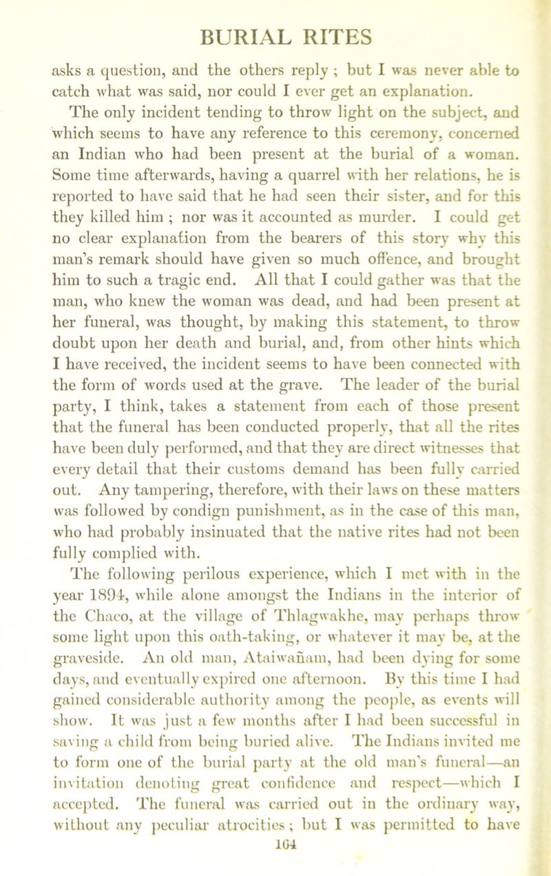 asks a question, and the others reply ; but I was never able to catch what was said, nor could I ever get an explanation. The only incident tending to throw light on the subject, and which seems to have any reference to this ceremony, concerned an Indian who had been present at the burial of a woman. Some time afterwards, having a quarrel with her relations, he is reported to have said that he had seen their sister, and for this they killed him ; nor was it accounted as murder. I could get no clear explanation from the bearers of this story why this man’s remark should have given so much offence, and brought him to such a tragic end. All that I could gather was that the man, who knew the woman was dead, and had been present at her funeral, was thought, by making this statement, to throw doubt upon her death and burial, and, from other hints which I have received, the incident seems to have been connected with the form of words used at the grave. The leader of the burial party, I think, takes a statement from each of those present that the funeral has been conducted properly, that all the rites have been duly performed, and that they are direct witnesses that every detail that their customs demand has been fully carried out. Any tampering, therefore, with their laws on these matters was followed by condign punishment, as in the case of this man, who had probably insinuated that the native rites had not been fully complied with. The following perilous experience, which I met with in the year 1894, while alone amongst the Indians in the interior of the Chaco, at the village of Thlagwakhe, may perhaps throw some light upon this oath-taking, or whatever it may be, at the graveside. An old man, Ataiwanam, had been dying for some days, and eventually expired one afternoon. By this time I had gained considerable authority among the people, as events will show. It was just a few months after I had been successful in saving a child from being buried alive. The Indians invited me to form one of the burial party at the old man’s funeral—an invitation denoting great confidence and respect—which I accepted. The funeral was carried out in the ordinary way, without any peculiar atrocities; but I was permitted to have 1G4