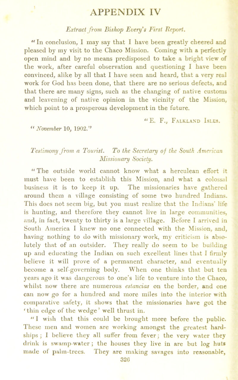 1 APPENDIX IV Extract from Bishop Every's First Report. In conclusion, I may say that I have been greatly cheered and pleased by my visit to the Chaco Mission. Coming with a perfectly open mind and by no means predisposed to take a bright view of the work, after careful observation and questioning I have been convinced, alike by all that I have seen and heard, that a very real work for God has been done, that there are no serious defects, and that there are many signs, such as the changing of native customs and leavening of native opinion in the vicinity of the Mission, which point to a prosperous development in the future. “ E. F., Falkland Isles. ”November 10, 1902.’J Testimony from a Tourist. To the Secretary of the South American Missionary Society. “ The outside world cannot know what a herculean effort it must have been to establish this Mission, and what a colossal business it is to keep it up. The missionaries have gathered around them a village consisting of some two hundred Indians. This does not seem big, but you must realize that the Indians’ life is hunting, and therefore they cannot live in large communities, and, in fact, twenty to thirty is a large village. Before I arrived in South America I knew no one connected with the Mission, and, having nothing to do with missionary work, my criticism is abso- lutely that of an outsider. They really do seem to be building up and educating the Indian on such excellent lines that I firmly believe it will prove of a permanent character, and eventually become a self-governing body. When one thinks that but ten years ago it was dangerous to one’s life to venture into the Chaco, whilst now there are numerous estancias on the border, and one can now go for a hundred and more miles into the interior with comparative safety, it shows that the missionaries have got the ‘thin edge of the wedge’ well thrust in.  I wish that this could be brought more before the public. These men and women are working amongst the greatest hard- ships ; I believe they all suffer from fever; the very water they drink is swamp-water ; the houses they live in are but log huts made of palm-trees. They are making savages into reasonable, 32G