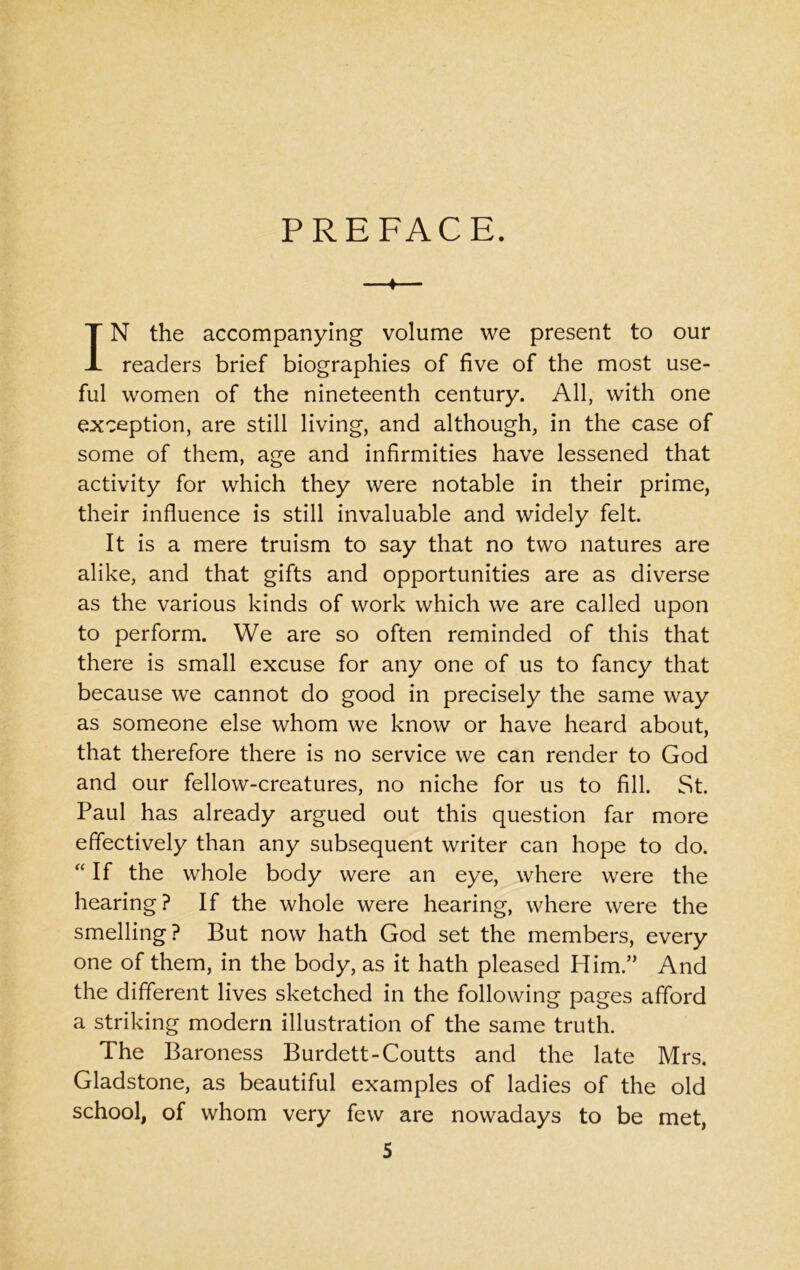 PREFACE. ♦ IN the accompanying volume we present to our readers brief biographies of five of the most use- ful women of the nineteenth century. All, with one exception, are still living, and although, in the case of some of them, age and infirmities have lessened that activity for which they were notable in their prime, their influence is still invaluable and widely felt. It is a mere truism to say that no two natures are alike, and that gifts and opportunities are as diverse as the various kinds of work which we are called upon to perform. We are so often reminded of this that there is small excuse for any one of us to fancy that because we cannot do good in precisely the same way as someone else whom we know or have heard about, that therefore there is no service we can render to God and our fellow-creatures, no niche for us to fill. St. Paul has already argued out this question far more effectively than any subsequent writer can hope to do. “ If the whole body were an eye, where were the hearing? If the whole were hearing, where were the smelling? But now hath God set the members, every one of them, in the body, as it hath pleased Him/’ And the different lives sketched in the following pages afford a striking modern illustration of the same truth. The Baroness Burdett-Coutts and the late Mrs. Gladstone, as beautiful examples of ladies of the old school, of whom very few are nowadays to be met,
