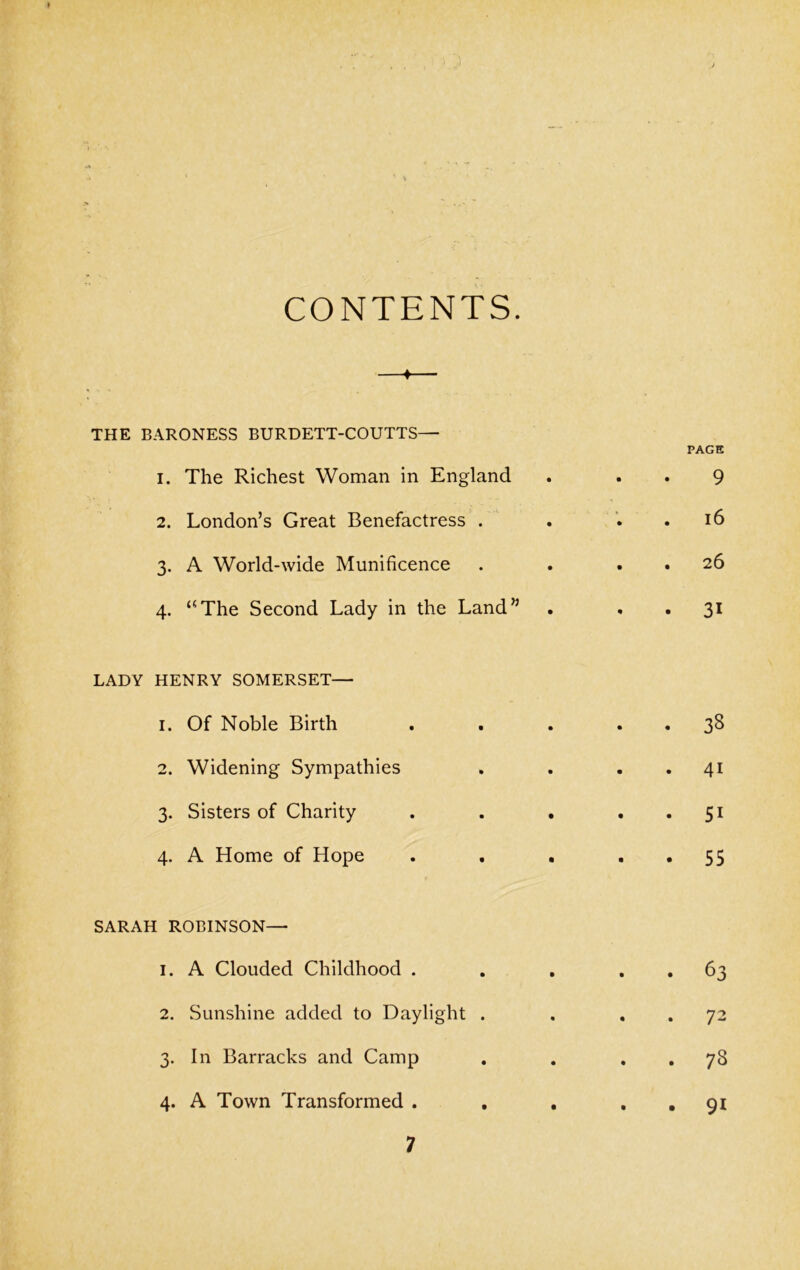 CONTENTS. ♦ THE BARONESS BURDETT-COUTTS— 1. The Richest Woman in England 2. London’s Great Benefactress . 3. A World-wide Munificence 4. “The Second Lady in the Land” LADY HENRY SOMERSET— 1. Of Noble Birth 2. Widening Sympathies 3. Sisters of Charity 4. A Home of Hope SARAH ROBINSON— 1. A Clouded Childhood . 2. Sunshine added to Daylight . 3. In Barracks and Camp 4. A Town Transformed .