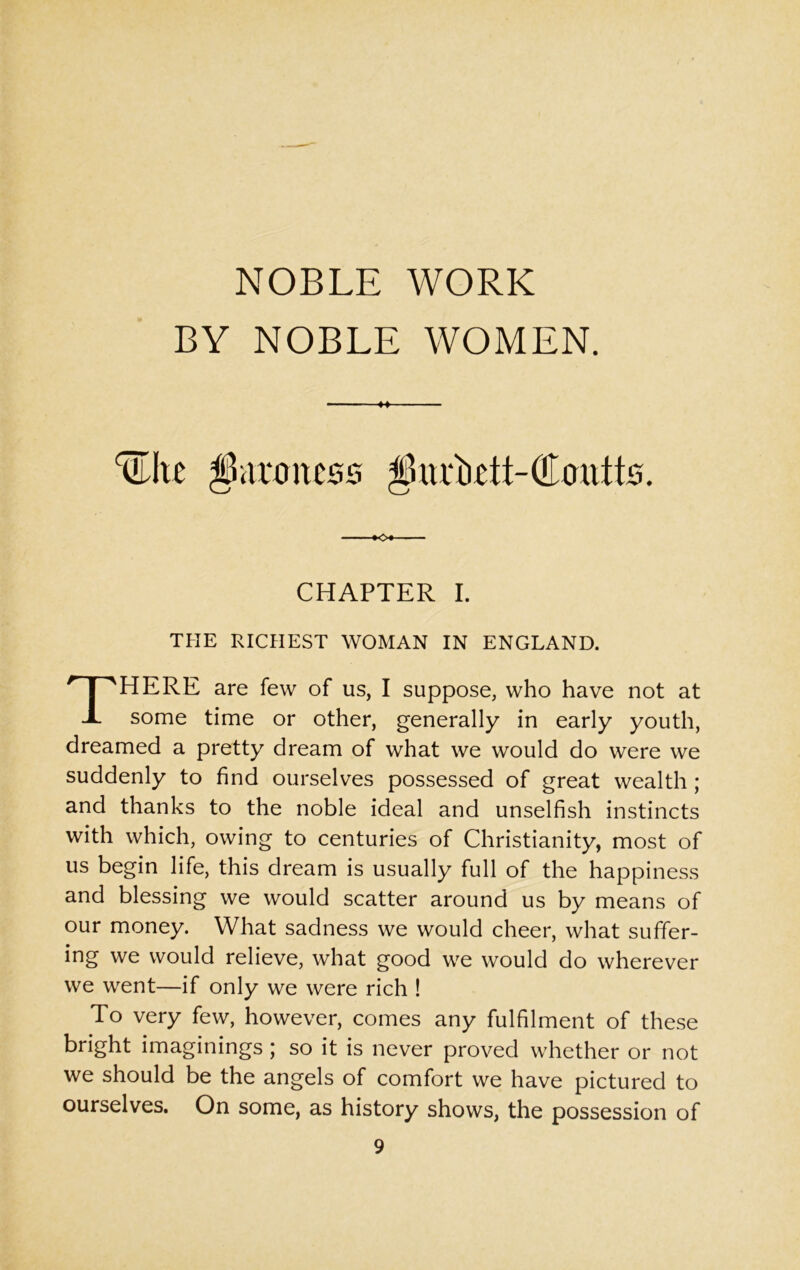 NOBLE WORK BY NOBLE WOMEN. ^Ite parent ess $urMt-Coutts. CHAPTER I. THE RICHEST WOMAN IN ENGLAND. There are few of us, I suppose, who have not at some time or other, generally in early youth, dreamed a pretty dream of what we would do were we suddenly to find ourselves possessed of great wealth ; and thanks to the noble ideal and unselfish instincts with which, owing to centuries of Christianity, most of us begin life, this dream is usually full of the happiness and blessing we would scatter around us by means of our money. What sadness we would cheer, what suffer- ing we would relieve, what good we would do wherever we went—if only we were rich ! To very few, however, comes any fulfilment of these bright imaginings ; so it is never proved whether or not we should be the angels of comfort we have pictured to ourselves. On some, as history shows, the possession of