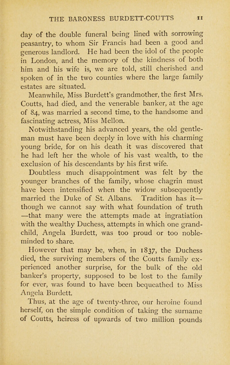 day of the double funeral being lined with sorrowing peasantry, to whom Sir Francis had been a good and generous landlord. He had been the idol of the people in London, and the memory of the kindness of both him and his wife is, we are told, still cherished and spoken of in the two counties where the large family estates are situated. Meanwhile, Miss Burdett’s grandmother, the first Mrs. Coutts, had died, and the venerable banker, at the age of 84, was married a second time, to the handsome and fascinating actress, Miss Mellon. Notwithstanding his advanced years, the old gentle- man must have been deeply in love with his charming young bride, for on his death it was discovered that he had left her the whole of his vast wealth, to the exclusion of his descendants by his first wife. Doubtless much disappointment was felt by the younger branches of the family, whose chagrin must have been intensified when the widow subsequently married the Duke of St. Albans. Tradition has it— though we cannot say with what foundation of truth —that many were the attempts made at ingratiation with the wealthy Duchess, attempts in which one grand- child, Angela Burdett, was too proud or too noble- minded to share. However that may be, when, in 1837, the Duchess died, the surviving members of the Coutts family ex- perienced another surprise, for the bulk of the old bankers property, supposed to be lost to the family for ever, was found to have been bequeathed to Miss Angela Burdett. Thus, at the age of twenty-three, our heroine found herself, on the simple condition of taking the surname of Coutts, heiress of upwards of two million pounds