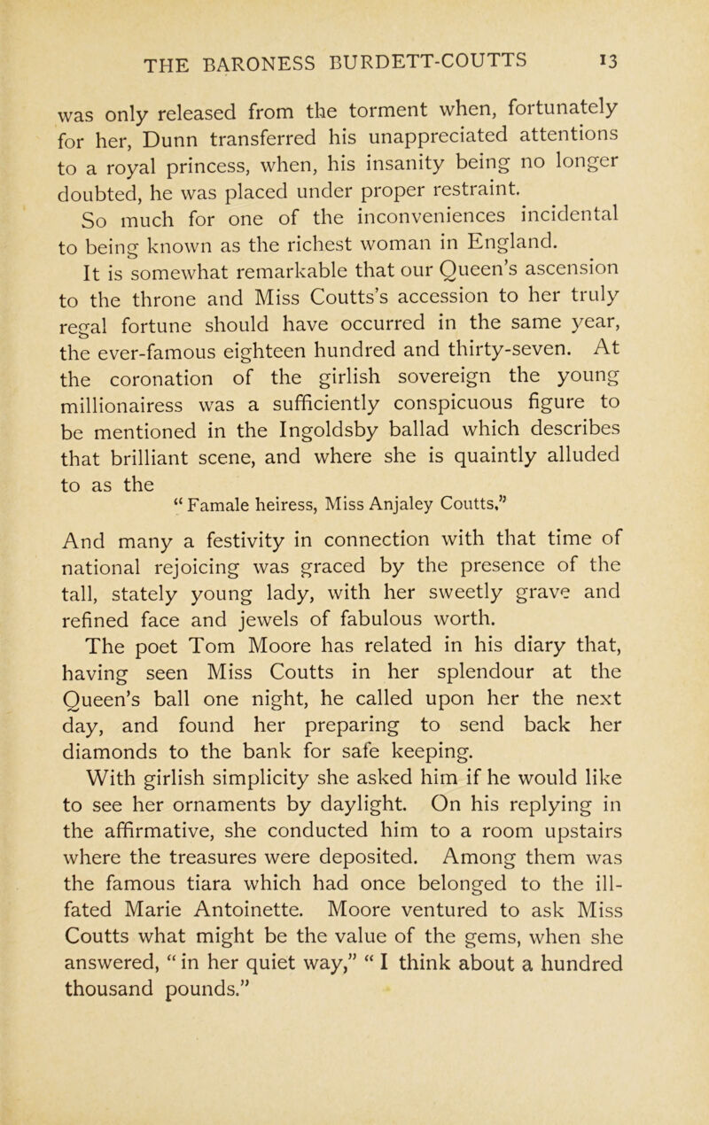 was only released from the torment when, fortunately for her, Dunn transferred his unappreciated attentions to a royal princess, when, his insanity being no longer doubted, he was placed under pioper restraint. So much for one of the inconveniences incidental to being known as the richest woman in England. It is somewhat remarkable that our Queen’s ascension to the throne and Miss Coutts’s accession to her truly regal fortune should have occurred in the same year, the ever-famous eighteen hundred and thirty-seven. At the coronation of the girlish sovereign the young millionairess was a sufficiently conspicuous figure to be mentioned in the Ingoldsby ballad which describes that brilliant scene, and where she is quaintly alluded to as the “ Famale heiress, Miss Anjaley Coutts,’5 And many a festivity in connection with that time of national rejoicing was graced by the presence of the tall, stately young lady, with her sweetly grave and refined face and jewels of fabulous worth. The poet Tom Moore has related in his diary that, having seen Miss Coutts in her splendour at the Queen’s ball one night, he called upon her the next day, and found her preparing to send back her diamonds to the bank for safe keeping. With girlish simplicity she asked him if he would like to see her ornaments by daylight. On his replying in the affirmative, she conducted him to a room upstairs where the treasures were deposited. Among them was the famous tiara which had once belonged to the ill- fated Marie Antoinette. Moore ventured to ask Miss Coutts what might be the value of the gems, when she answered, “ in her quiet way,” “ I think about a hundred thousand pounds.”