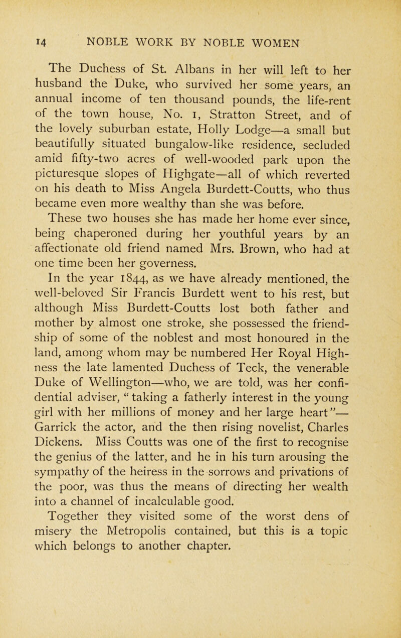 The Duchess of St. Albans in her will left to her husband the Duke, who survived her some years, an annual income of ten thousand pounds, the life-rent of the town house, No. i, Stratton Street, and of the lovely suburban estate, Holly Lodge—a small but beautifully situated bungalow-like residence, secluded amid fifty-two acres of well-wooded park upon the picturesque slopes of Highgate—all of which reverted on his death to Miss Angela Burdett-Coutts, who thus became even more wealthy than she was before. These two houses she has made her home ever since, being chaperoned during her youthful years by an affectionate old friend named Mrs. Brown, who had at one time been her governess. In the year 1844, as we have already mentioned, the well-beloved Sir Francis Burdett went to his rest, but although Miss Burdett-Coutts lost both father and mother by almost one stroke, she possessed the friend- ship of some of the noblest and most honoured in the land, among whom may be numbered Her Royal High- ness the late lamented Duchess of Teck, the venerable Duke of Wellington—who, we are told, was her confi- dential adviser, “ taking a fatherly interest in the young girl with her millions of money and her large heart ”— Garrick the actor, and the then rising novelist, Charles Dickens. Miss Coutts was one of the first to recognise the genius of the latter, and he in his turn arousing the sympathy of the heiress in the sorrows and privations of the poor, was thus the means of directing her wealth into a channel of incalculable good. Together they visited some of the worst dens of misery the Metropolis contained, but this is a topic which belongs to another chapter.