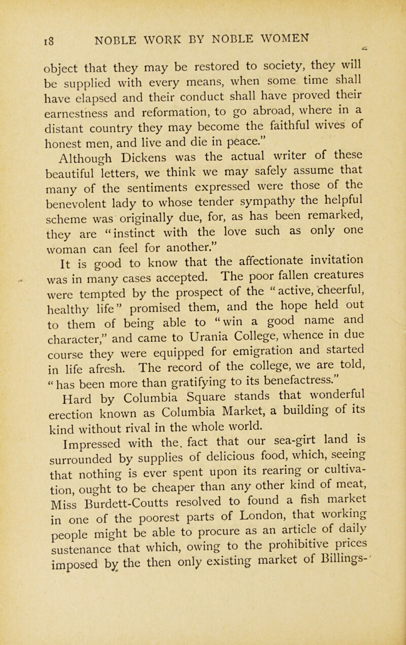 object that they may be restored to society, they will be supplied with every means, when some time shall have elapsed and their conduct shall have proved their earnestness and reformation, to go abroad, where in a distant country they may become the faithful wives of honest men, and live and die in peace. Although Dickens was the actual writer of these beautiful letters, we think we may safely assume that many of the sentiments expressed were those of the benevolent lady to whose tender sympathy the helpful scheme was originally due, for, as has been remarked, they are “instinct with the love such as only one woman can feel for another. It is good to know that the affectionate invitation was in many cases accepted. The poor fallen creatures were tempted by the prospect of the “ active, cheerful, healthy life” promised them, and the hope held out to them of being able to “win a good name and character,” and came to Urania College, whence in due course they were equipped for emigration and started in life afresh. The record of the college, we are told, « has been more than gratifying to its benefactress.” Hard by Columbia Square stands that wonderful erection known as Columbia Market, a building of its kind without rival in the whole world. Impressed with the. fact that our sea-girt land is surrounded by supplies of delicious food, which, seeing that nothing is ever spent upon its rearing or cultiva- tion, ought to be cheaper than any other kind of meat, Miss Burdett-Coutts resolved to found a fish market in one of the poorest parts of London, that working people might be able to procure as an article of daily sustenance that which, owing to the prohibitive prices imposed by the then only existing market of Billings-