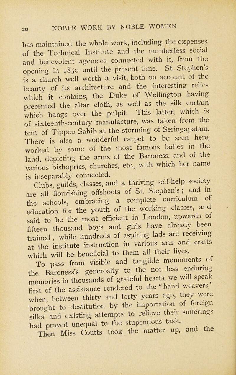has maintained the whole work, including the expenses of the Technical Institute and the numberless social and benevolent agencies connected with it, from the opening in 1850 until the present time. St. Stephen’s is a church well worth a visit, both on account of the beauty of its architecture and the interesting relics which it contains, the Duke of Wellington having presented the altar cloth, as well as the silk curtain which hangs over the pulpit. This latter, which is of sixteenth-century manufacture, was taken from the tent of Tippoo Sahib at the storming of Seringapatam. There is also a wonderful carpet to be seen here, worked by some of the most famous ladies in the land, depicting the arms of the Baroness, and of the various bishoprics, churches, etc., with which her name is inseparably connected. Clubs guilds, classes, and a thriving self-help society are all flourishing offshoots of St. Stephen’s ; and in the schools, embracing a complete curriculum of education for the youth of the working classes, and said to be the most efficient in London, upwards of fifteen thousand boys and girls have already been trained; while hundreds of aspiring lads are receiving at the institute instruction in various arts and crafts which will be beneficial to them all their lives. To pass from visible and tangible monuments _ol the Baroness’s generosity to the not less enduring memories in thousands of grateful hearts, we will speak first of the assistance rendered to the “hand weavers, when, between thirty and forty years ago, they were brought to destitution by the importation of foreign silks, and existing attempts to relieve their sufferings had proved unequal to the stupendous task. Then Miss Coutts took the matter up, and the