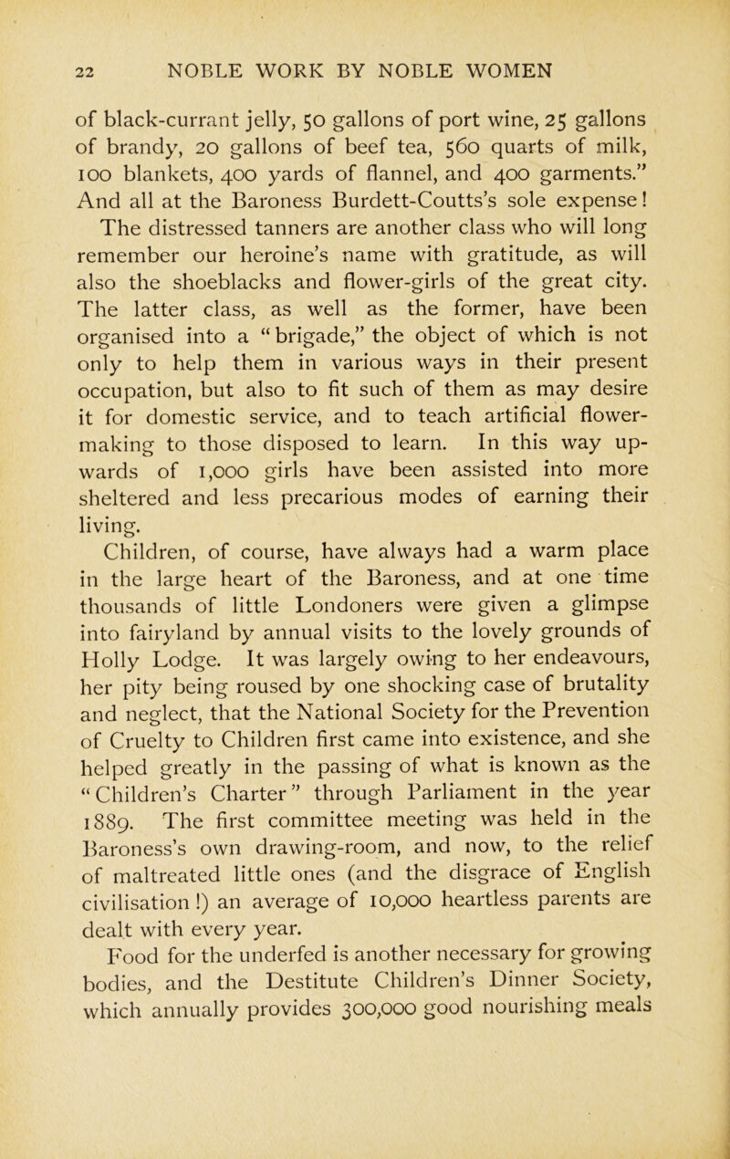 of black-currant jelly, 50 gallons of port wine, 25 gallons of brandy, 20 gallons of beef tea, 560 quarts of milk, 100 blankets, 400 yards of flannel, and 400 garments.” And all at the Baroness Burdett-Coutts’s sole expense! The distressed tanners are another class who will long remember our heroine’s name with gratitude, as will also the shoeblacks and flower-girls of the great city. The latter class, as well as the former, have been organised into a “ brigade,” the object of which is not only to help them in various ways in their present occupation, but also to fit such of them as may desire it for domestic service, and to teach artificial flower- making to those disposed to learn. In this way up- wards of 1,000 girls have been assisted into more sheltered and less precarious modes of earning their living. Children, of course, have always had a warm place in the large heart of the Baroness, and at one time thousands of little Londoners were given a glimpse into fairyland by annual visits to the lovely grounds of Holly Lodge. It was largely owing to her endeavours, her pity being roused by one shocking case of brutality and neglect, that the National Society for the Prevention of Cruelty to Children first came into existence, and she helped greatly in the passing of what is known as the “ Children’s Charter ” through Parliament in the year 1889. The first committee meeting was held in the Baroness’s own drawing-room, and now, to the relief of maltreated little ones (and the disgrace of English civilisation !) an average of 10,000 heartless parents are dealt with every year. Food for the underfed is another necessary for growing bodies, and the Destitute Children’s Dinner Society, which annually provides 300,000 good nourishing meals
