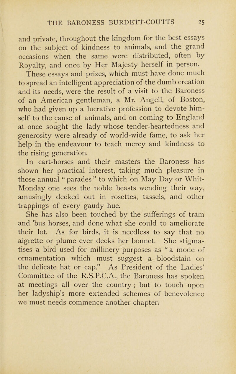 and private, throughout the kingdom for the best essays on the subject of kindness to animals, and the grand occasions when the same were distributed, often by Royalty, and once by Her Majesty herself in person. These essays and prizes, which must have done much to spread an intelligent appreciation of the dumb creation and its needs, were the result of a visit to the Baroness of an American gentleman, a Mr. Angell, of Boston, who had given up a lucrative profession to devote him- self to the cause of animals, and on coming to England at once sought the lady whose tender-heartedness and generosity were already of world-wide fame, to ask her help in the endeavour to teach mercy and kindness to the rising generation. In cart-horses and their masters the Baroness has shown her practical interest, taking much pleasure in those annual “ parades ” to which on May Day or Whit- Monday one sees the noble beasts wending their way, amusingly decked out in rosettes, tassels, and other trappings of every gaudy hue. She has also been touched by the sufferings of tram and ’bus horses, and done what she could to ameliorate their lot. As for birds, it is needless to say that no aigrette or plume ever decks her bonnet. She stigma- tises a bird used for millinery purposes as “ a mode of ornamentation which must suggest a bloodstain on the delicate hat or cap.” As President of the Ladies’ Committee of the R.S.P.C.A., the Baroness has spoken at meetings all over the country ; but to touch upon her ladyship’s more extended schemes of benevolence we must needs commence another chapter.