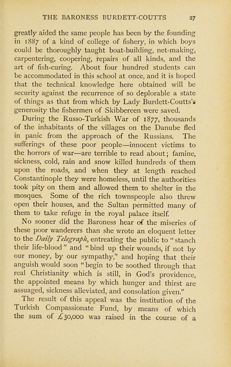 greatly aided the same people has been by the founding in 1S87 of a kind of college of fishery, in which boys could be thoroughly taught boat-building, net-making, carpentering, coopering, repairs of all kinds, and the art of fish-curing. About four hundred students can be accommodated in this school at once, and it is hoped that the technical knowledge here obtained will be security against the recurrence of so deplorable a state of things as that from which by Lady Burdett-Coutts’s generosity the fishermen of Skibbereen were saved. During the Russo-Turkish War of 1877, thousands of the inhabitants of the villages on the Danube fled in panic from the approach of the Russians. The sufferings of these poor people—innocent victims to the horrors of war—are terrible to read about; famine, sickness, cold, rain and snow killed hundreds of them upon the roads, and when they at length reached Constantinople they were homeless, until the authorities took pity on them and allowed them to shelter in the mosques. Some of the rich townspeople also threw open their houses, and the Sultan permitted many of them to take refuge in the royal palace itself. No sooner did the Baroness hear of the miseries of these poor wanderers than she wrote an eloquent letter to the Daily Telegraph, entreating the public to “ stanch their life-blood ” and “ bind up their wounds, if not by our money, by our sympathy;’ and hoping that their anguish would soon “ begin to be soothed through that real Christianity which is still, in Gods providence, the appointed means by which hunger and thirst are assuaged, sickness alleviated, and consolation given.” The result of this appeal was the institution of the Turkish Compassionate Fund, by means of which the sum of £30,000 was raised in the course of a