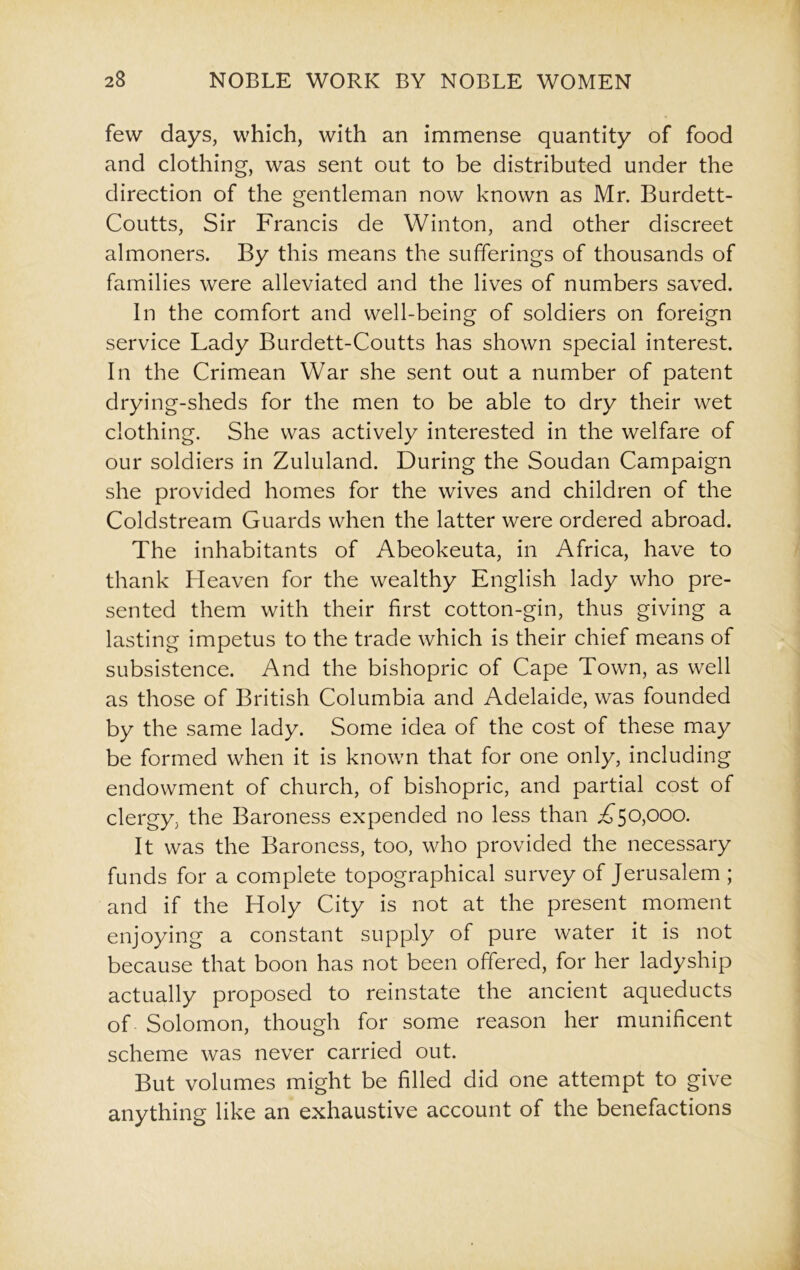 few days, which, with an immense quantity of food and clothing, was sent out to be distributed under the direction of the gentleman now known as Mr. Burdett- Coutts, Sir Francis de Winton, and other discreet almoners. By this means the sufferings of thousands of families were alleviated and the lives of numbers saved. In the comfort and well-being of soldiers on foreign service Lady Burdett-Coutts has shown special interest. In the Crimean War she sent out a number of patent drying-sheds for the men to be able to dry their wet clothing. She was actively interested in the welfare of our soldiers in Zululand. During the Soudan Campaign she provided homes for the wives and children of the Coldstream Guards when the latter were ordered abroad. The inhabitants of Abeokeuta, in Africa, have to thank Lleaven for the wealthy English lady who pre- sented them with their first cotton-gin, thus giving a lasting impetus to the trade which is their chief means of subsistence. And the bishopric of Cape Town, as well as those of British Columbia and Adelaide, was founded by the same lady. Some idea of the cost of these may be formed when it is known that for one only, including endowment of church, of bishopric, and partial cost of clergy, the Baroness expended no less than ^50,000. It was the Baroness, too, who provided the necessary funds for a complete topographical survey of Jerusalem ; and if the Holy City is not at the present moment enjoying a constant supply of pure water it is not because that boon has not been offered, for her ladyship actually proposed to reinstate the ancient aqueducts of Solomon, though for some reason her munificent scheme was never carried out. But volumes might be filled did one attempt to give anything like an exhaustive account of the benefactions