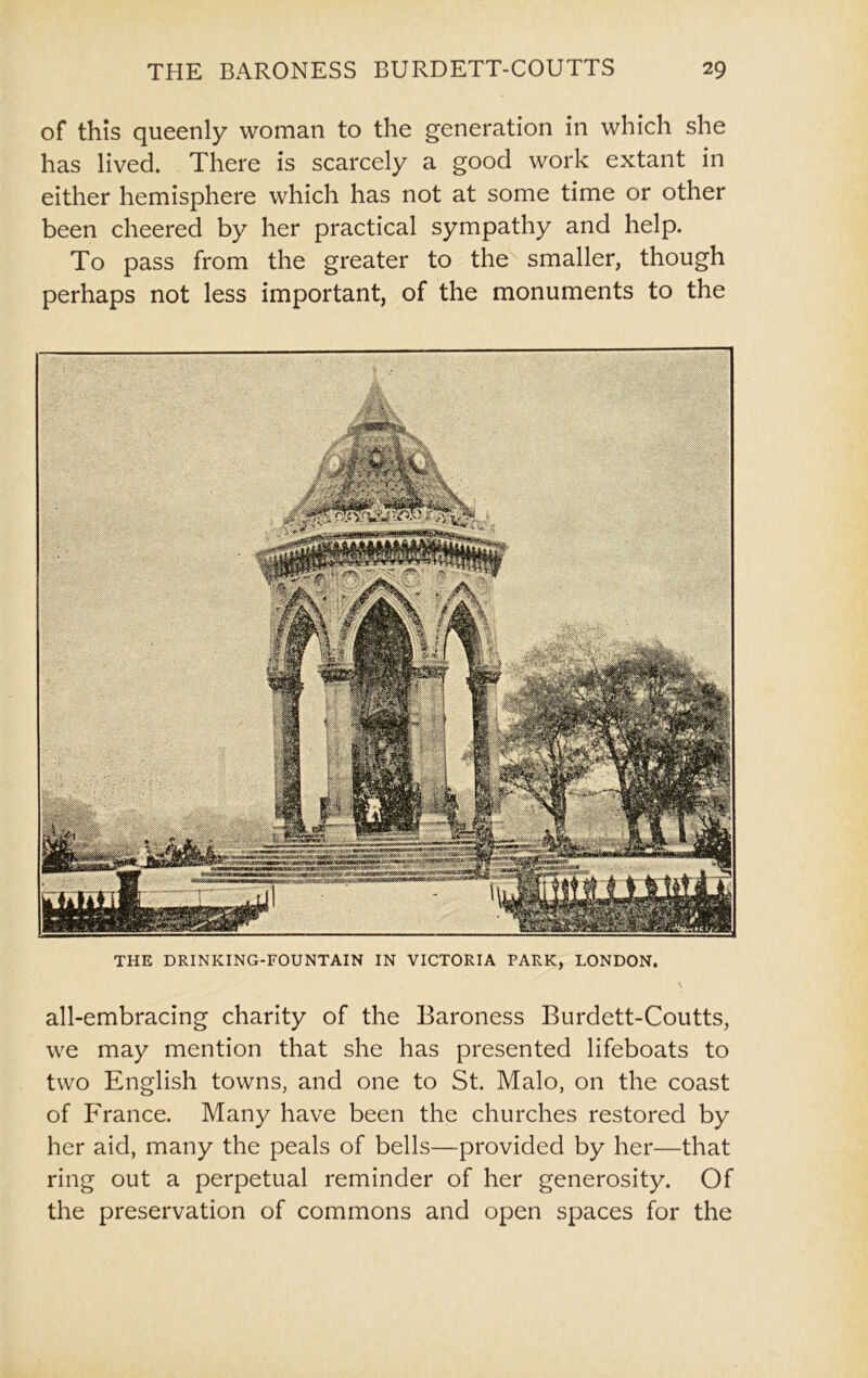 of this queenly woman to the generation in which she has lived. There is scarcely a good work extant in either hemisphere which has not at some time or other been cheered by her practical sympathy and help. To pass from the greater to the smaller, though perhaps not less important, of the monuments to the THE DRINKING-FOUNTAIN IN VICTORIA PARK, LONDON. all-embracing charity of the Baroness Burdett-Coutts, we may mention that she has presented lifeboats to two English towns, and one to St. Malo, on the coast of France. Many have been the churches restored by her aid, many the peals of bells—provided by her—that ring out a perpetual reminder of her generosity. Of the preservation of commons and open spaces for the